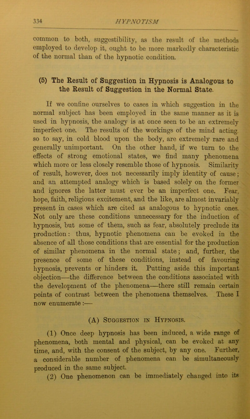 common to both, suggestibility, as the result of the methods employed to develop it, ought to be more markedly characteristic of the normal than of the hypnotic condition. (5) The Result of Suggestion in Hypnosis is Analogous to the Result of Suggestion in the Normal State. If we coniine ourselves to cases in which suggestion in the normal subject has been employed in the same manner as it is used in hypnosis, the analogy is at once seen to be an extremely imperfect one. The results of the workings of the mind acting, so to say, in cold blood upon the body, are extremely rare and generally unimportant. On the other hand, if we turn to the effects of strong emotional states, we find many phenomena which more or less closely resemble those of hypnosis. Similarity of result, however, does not necessarily imply identity of cause; and an attempted analogy which is based solely on the former and ignores the latter must ever be an imperfect one. Fear, hope, faith, religious excitement, and the like, are almost invariably present in cases which are cited as analogous to hypnotic ones. Not only are these conditions unnecessary for the induction of hypnosis, but some of them, such as fear, absolutely preclude its production: thus, hypnotic phenomena can be evoked in the absence of all those conditions that are essential for the production of similar phenomena in the normal state; and, further, the presence of some of these conditions, instead of favouring hypnosis, prevents or hinders it. Putting aside this important objection—the difference between the conditions associated with the development of the phenomena—there still remain certain points of contrast between the phenomena themselves. These I now enumerate:— (A) Suggestion in Hypnosis. (1) Once deep hypnosis has been induced, a wide range of phenomena, both mental and physical, can be evoked at any time, and, with the consent of the subject, by any one. Further, a considerable number of phenomena can be simultaneously produced in the same subject. (2) One phenomenon can be immediately changed into its