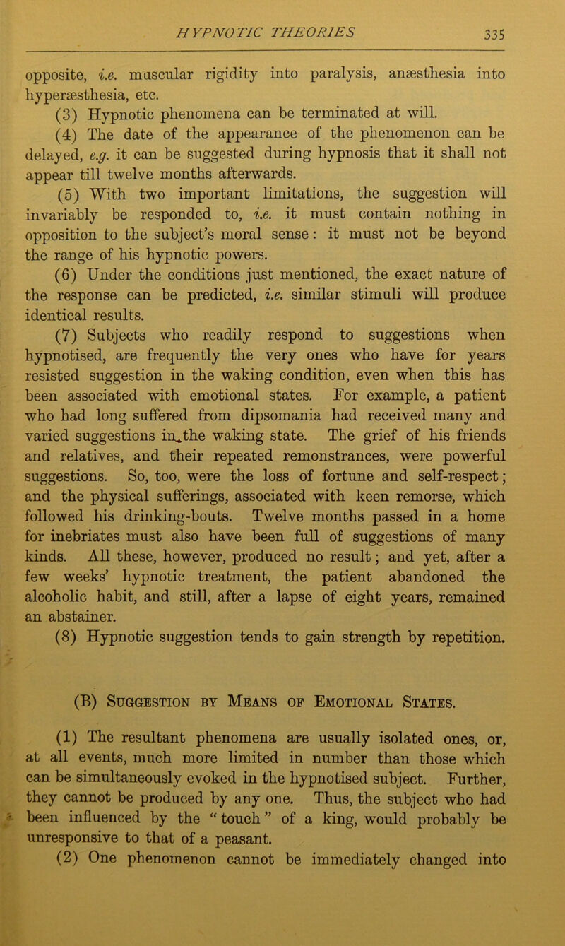 opposite, i.e. moscular rigidity into paralysis, ansesthesia into hypermsthesia, etc. (3) Hypnotic phenomena can be terminated at will. (4) The date of the appearance of the phenomenon can be delayed, e.g. it can be suggested during hypnosis that it shall not appear till twelve months afterwards. (5) With two important limitations, the suggestion will invariably be responded to, i.e. it must contain nothing in opposition to the subject’s moral sense: it must not be beyond the range of his hypnotic powers. (6) Under the conditions just mentioned, the exact nature of the response can be predicted, i.e. similar stimuli will produce identical results. (7) Subjects who readily respond to suggestions when hypnotised, are frequently the very ones who have for years resisted suggestion in the waking condition, even when this has been associated with emotional states. For example, a patient who had long suffered from dipsomania had received many and varied suggestions in*the waking state. The grief of his friends and relatives, and their repeated remonstrances, were powerful suggestions. So, too, were the loss of fortune and self-respect; and the physical sufferings, associated with keen remorse, which followed his drinking-bouts. Twelve months passed in a home for inebriates must also have been full of suggestions of many kinds. All these, however, produced no result; and yet, after a few weeks’ hypnotic treatment, the patient abandoned the alcoholic habit, and still, after a lapse of eight years, remained an abstainer. (8) Hypnotic suggestion tends to gain strength by repetition. (B) Suggestion by Means of Emotional States. (1) The resultant phenomena are usually isolated ones, or, at all events, much more limited in number than those which can be simultaneously evoked in the hypnotised subject. Further, they cannot be produced by any one. Thus, the subject who had been influenced by the “ touch ” of a king, would probably be unresponsive to that of a peasant. (2) One phenomenon cannot be immediately changed into