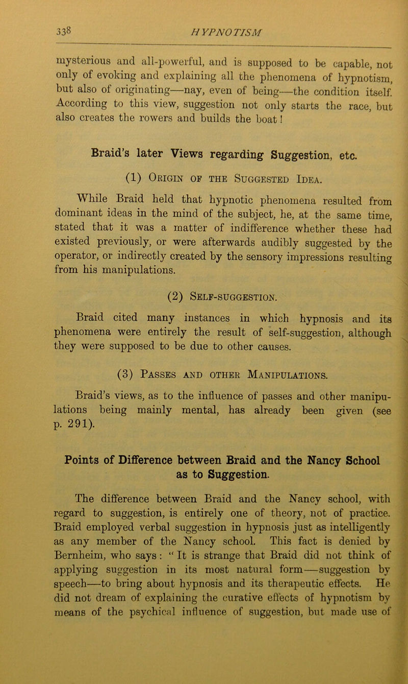 mysterious and all-powerful, and is supposed to be capable, not only of evoking and explaining all the phenomena of hypnotism, but also of originating—nay, even of being—the condition itself. According to this view, suggestion not only starts the race, but also creates the rowers and builds the boat! Braid’s later Views regarding* Suggestion, etc. (1) Origin of the Suggested Idea. While Braid held that hypnotic phenomena resulted from dominant ideas in the mind of the subject, he, at the same time, stated that it was a matter of indifference whether these had existed previously, or were afterwards audibly suggested by the operator, or indirectly created by the sensory impressions resulting from his manipulations. (2) Self-suggestion. Braid cited many instances in which hypnosis and its phenomena were entirely the result of self-suggestion, although they were supposed to be due to other causes. (3) Passes and other Manipulations. Braid’s views, as to the influence of passes and other manipu- lations being mainly mental, has already been given (see p. 291). Points of Difference between Braid and the Nancy School as to Suggestion. The difference between Braid and the Nancy school, with regard to suggestion, is entirely one of theory, not of practice. Braid employed verbal suggestion in hypnosis just as intelligently as any member of the Nancy school. This fact is denied by Bernheim, who says: “ It is strange that Braid did not think of applying suggestion in its most natural form—suggestion by speech—to bring about hypnosis and its therapeutic effects. He did not dream of explaining the curative effects of hypnotism by means of the psychical influence of suggestion, but made use of