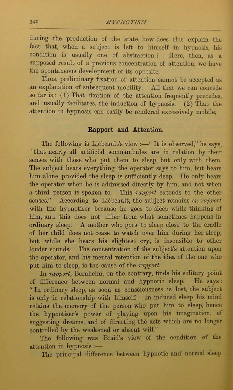 during the production of the state, how does this explain the iact that, when a subject is left to himself in hypnosis, his condition is usually one of abstraction ? Here, then, as a supposed result of a previous concentration of attention, we have the spontaneous development of its opposite. Thus, preliminary fixation of attention cannot be accepted as an explanation of subsequent mobility. All that we can concede so far is : (1) That fixation of the attention frequently precedes, and usually facilitates, the induction of hypnosis. (2) That the attention in hypnosis can easily be rendered excessively mobile. Rapport and Attention. The following is Liebeault’s view :—“ It is observed,” he says, “ that nearly all artificial somnambules are in relation by their senses with those who put them to sleep, but only with them. The subject hears everything the operator says to him, but hears him alone, provided the sleep is sufficiently deep. He only hears the operator when he is addressed directly by him, and not when a third person is spoken to. This rapport extends to the other senses.” According to Lffibeault, the subject remains en rapport with the hypnotiser because he goes to sleep while thinking of him, and this does not differ from what sometimes happens in ordinary sleep. A mother who goes to sleep close to the cradle of her child does not cease to watch over him during her sleep, but, while she hears his slightest cry, is insensible to other louder sounds. The concentration of the subject’s attention upon the operator, and his mental retention of the idea of the one who put him to sleep, is the cause of the rapport. In rapport, Bernheim, on the contrary, finds his solitary point of difference between normal and hypnotic sleep. He says: “ In ordinary sleep, as soon as consciousness is lost, the subject is only in relationship with himself. In induced sleep his mind retains the memory of the person who put him to sleep, hence the hypnotiser’s power of playing upon his imagination, of suggesting dreams, and of directing the acts which are no longer controlled by the weakened or absent will.” The following was Braid’s view of the condition of the attention in hypnosis :— The principal difference between hypnotic and normal sleep