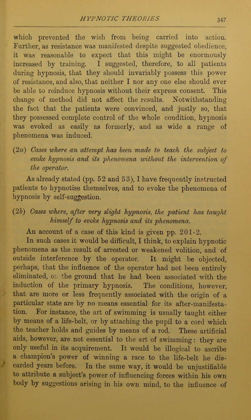 which prevented the wish from being carried into action. Further, as resistance was manifested despite suggested obedience, it was reasonable to expect that this might be enormously increased by training. I suggested, therefore, to all patients during hypnosis, that they should invariably possess this power of resistance, and also, that neither I nor any one else should ever be able to reinduce hypnosis without their express consent. This change of method did not affect the results. Notwithstanding the fact that the patients were convinced, and justly so, that they possessed complete control of the whole condition, hypnosis was evoked as easily as formerly, and as wide a range of phenomena was induced. (2 a) Cases where an attempt has been made to teach the subject to evoke hypnosis and its phenomena without the intervention of the operator. As already stated (pp. 52 and 53), I have frequently instructed patients to hypnotise themselves, and to evoke the phenomena of hypnosis by self-suggestion. (2 b) Cases where, after very slight hypnosis, the patient has taught himself to evoke hypnosis and its phenomena. An account of a case of this kind is given pp. 201-2. In such cases it would be difficult, I think, to explain hypnotic phenomena as the result of arrested or weakened volition, and of outside interference by the operator. It might be objected, perhaps, that the influence of the operator had not been entirely eliminated, ox the ground that he had been associated with the induction of the primary hypnosis. The conditions, however, that are more or less frequently associated with the origin of a particular state are by no means essential for its after-manifesta- tion. For instance, the art of swimming is usually taught either by means of a life-belt, or by attaching the pupil to a cord which the teacher holds and guides by means of a rod. These artificial aids, however, are not essential to the art of swimming: they are only useful in its acquirement. It would be illogical to ascribe a champion’s power of winning a race to the life-belt he dis- carded years before. In the same way, it would be unjustifiable to attribute a subject’s power of influencing forces within his own body by suggestions arising in his own mind, to the influence of