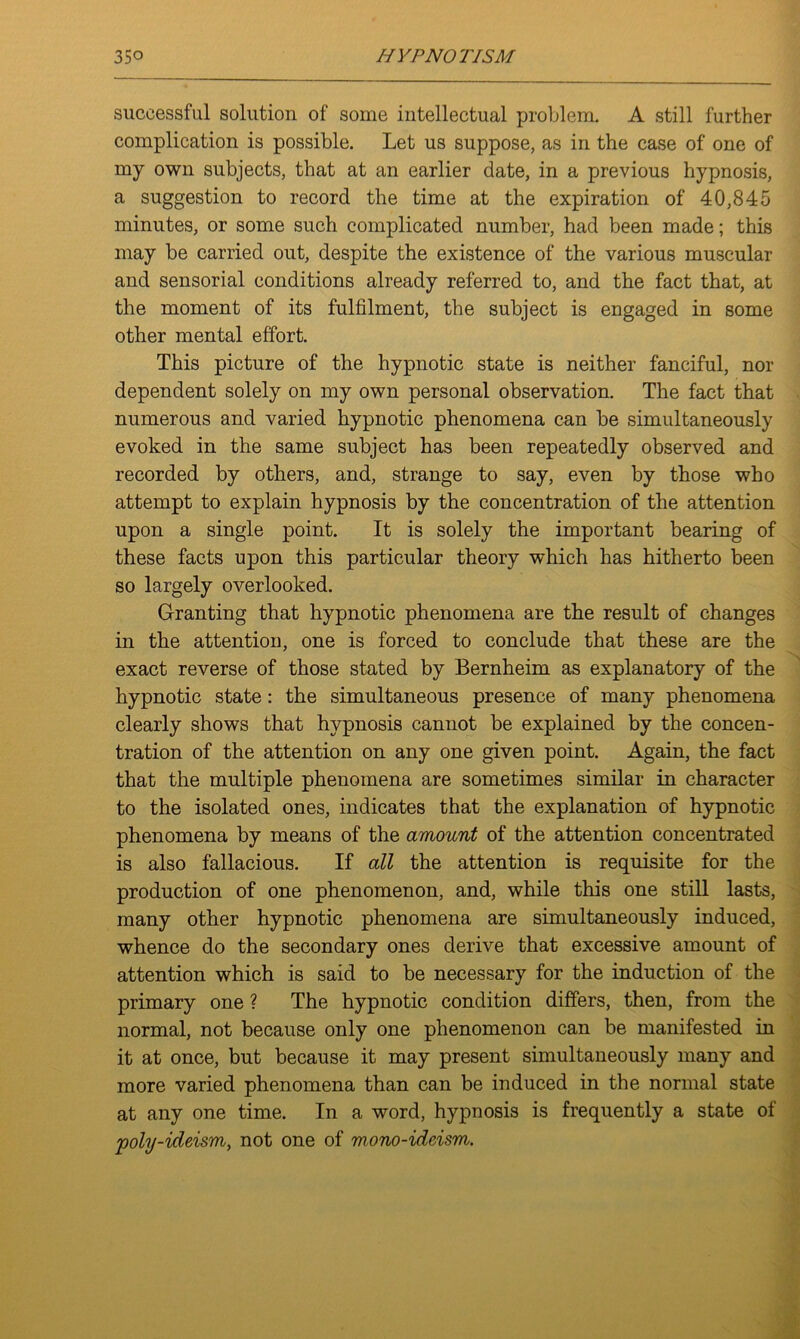 successful solution of some intellectual problem. A still further complication is possible. Let us suppose, as in the case of one of my own subjects, that at an earlier date, in a previous hypnosis, a suggestion to record the time at the expiration of 40,845 minutes, or some such complicated number, had been made; this may be carried out, despite the existence of the various muscular and sensorial conditions already referred to, and the fact that, at the moment of its fulfilment, the subject is engaged in some other mental effort. This picture of the hypnotic state is neither fanciful, nor dependent solely on my own personal observation. The fact that numerous and varied hypnotic phenomena can be simultaneously evoked in the same subject has been repeatedly observed and recorded by others, and, strange to say, even by those who attempt to explain hypnosis by the concentration of the attention upon a single point. It is solely the important bearing of these facts upon this particular theory which has hitherto been so largely overlooked. Granting that hypnotic phenomena are the result of changes in the attention, one is forced to conclude that these are the exact reverse of those stated by Bernheim as explanatory of the hypnotic state: the simultaneous presence of many phenomena clearly shows that hypnosis cannot be explained by the concen- tration of the attention on any one given point. Again, the fact that the multiple phenomena are sometimes similar in character to the isolated ones, indicates that the explanation of hypnotic phenomena by means of the amount of the attention concentrated is also fallacious. If all the attention is requisite for the production of one phenomenon, and, while this one still lasts, many other hypnotic phenomena are simultaneously induced, whence do the secondary ones derive that excessive amount of attention which is said to be necessary for the induction of the primary one ? The hypnotic condition differs, then, from the normal, not because only one phenomenon can be manifested in it at once, but because it may present simultaneously many and more varied phenomena than can be induced in the normal state at any one time. In a word, hypnosis is frequently a state of poly-ideism, not one of mono-ideism.