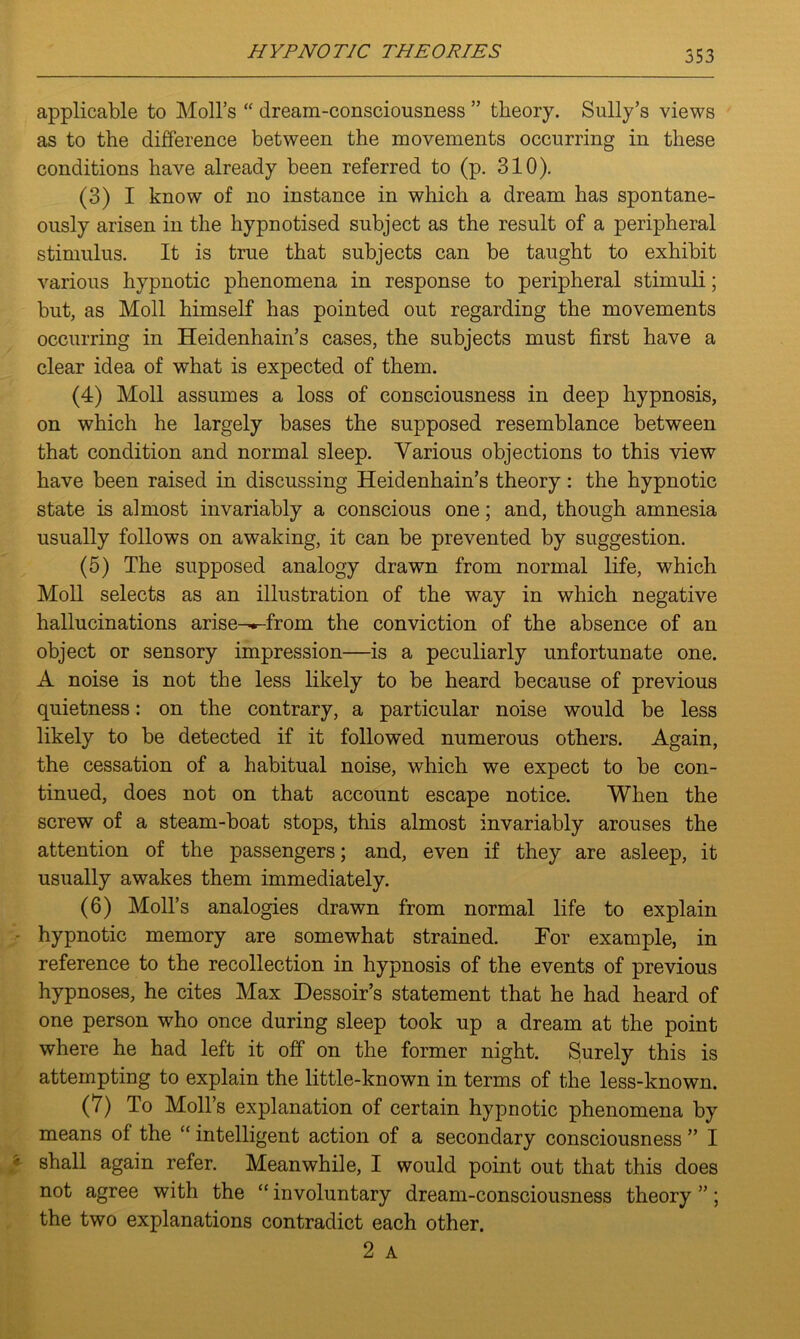 553 applicable to Moll’s “ dream-consciousness ” theory. Sully’s views as to the difference between the movements occurring in these conditions have already been referred to (p. 310). (3) I know of no instance in which a dream has spontane- ously arisen in the hypnotised subject as the result of a peripheral stimulus. It is true that subjects can be taught to exhibit various hypnotic phenomena in response to peripheral stimuli; but, as Moll himself has pointed out regarding the movements occurring in Heidenhain’s cases, the subjects must first have a clear idea of what is expected of them. (4) Moll assumes a loss of consciousness in deep hypnosis, on which he largely bases the supposed resemblance between that condition and normal sleep. Various objections to this view have been raised in discussing Heidenhain’s theory: the hypnotic state is almost invariably a conscious one; and, though amnesia usually follows on awaking, it can be prevented by suggestion. (5) The supposed analogy drawn from normal life, which Moll selects as an illustration of the way in which negative hallucinations arise--^-from the conviction of the absence of an object or sensory impression—is a peculiarly unfortunate one. A noise is not the less likely to be heard because of previous quietness: on the contrary, a particular noise would be less likely to be detected if it followed numerous others. Again, the cessation of a habitual noise, which we expect to be con- tinued, does not on that account escape notice. When the screw of a steam-boat stops, this almost invariably arouses the attention of the passengers; and, even if they are asleep, it usually awakes them immediately. (6) Moll’s analogies drawn from normal life to explain hypnotic memory are somewhat strained. For example, in reference to the recollection in hypnosis of the events of previous hypnoses, he cites Max Dessoir’s statement that he had heard of one person who once during sleep took up a dream at the point where he had left it off on the former night. Surely this is attempting to explain the little-known in terms of the less-known. (7) To Moll’s explanation of certain hypnotic phenomena by means of the “ intelligent action of a secondary consciousness ” I shall again refer. Meanwhile, I would point out that this does not agree with the “ involuntary dream-consciousness theory ”; the two explanations contradict each other.