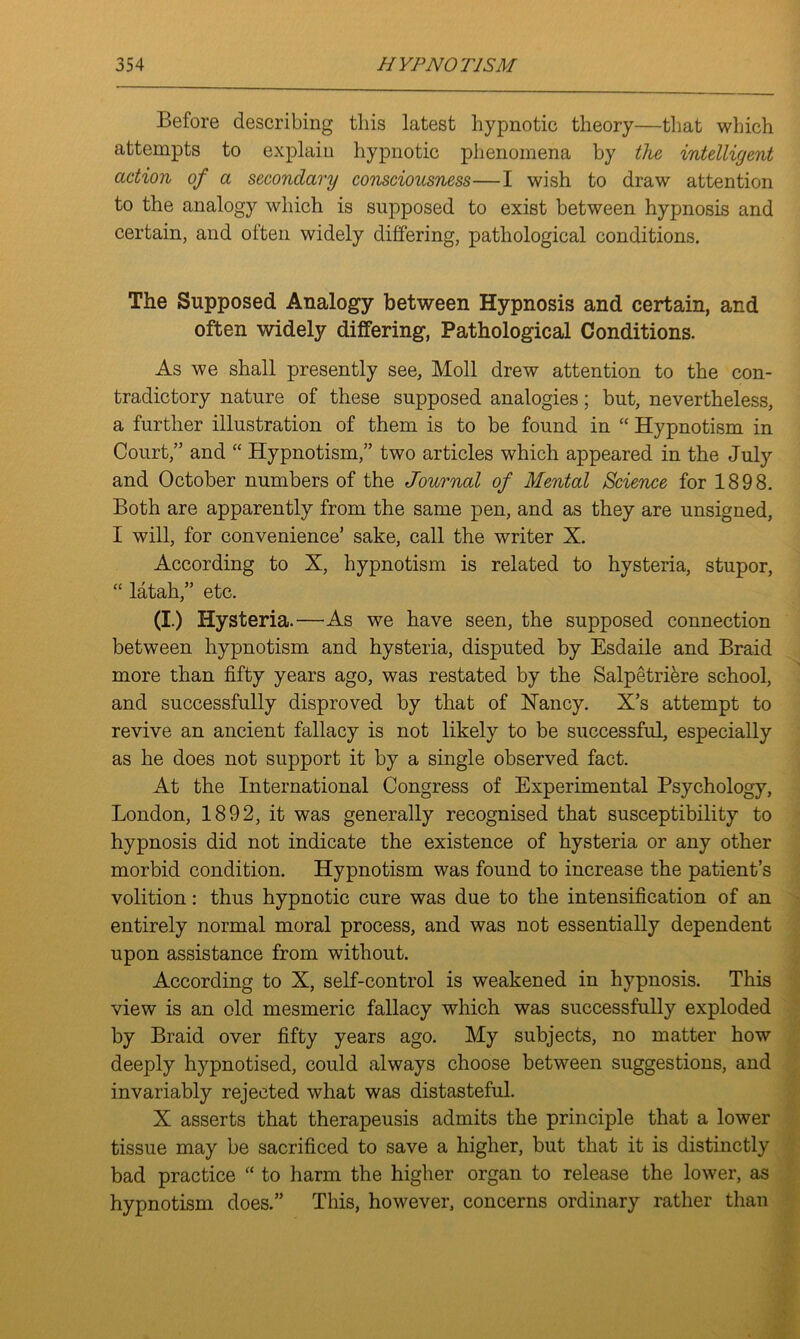 Before describing this latest hypnotic theory—that which attempts to explain hypnotic phenomena by the intelligent action of a secondary consciousness—I wish to draw attention to the analogy which is supposed to exist between hypnosis and certain, and often widely differing, pathological conditions. The Supposed Analogy between Hypnosis and certain, and often widely differing, Pathological Conditions. As we shall presently see, Moll drew attention to the con- tradictory nature of these supposed analogies; but, nevertheless, a further illustration of them is to be found in “ Hypnotism in Court,” and “ Hypnotism,” two articles which appeared in the July and October numbers of the Journal of Mental Science for 1898. Both are apparently from the same pen, and as they are unsigned, I will, for convenience’ sake, call the writer X. According to X, hypnotism is related to hysteria, stupor, “ latah,” etc. (I.) Hysteria.—As we have seen, the supposed connection between hypnotism and hysteria, disputed by Esdaile and Braid more than fifty years ago, was restated by the Salpetriere school, and successfully disproved by that of Nancy. X’s attempt to revive an ancient fallacy is not likely to be successful, especially as he does not support it by a single observed fact. At the International Congress of Experimental Psychology, London, 1892, it was generally recognised that susceptibility to hypnosis did not indicate the existence of hysteria or any other morbid condition. Hypnotism was found to increase the patient’s volition: thus hypnotic cure was due to the intensification of an entirely normal moral process, and was not essentially dependent upon assistance from without. According to X, self-control is weakened in hypnosis. This view is an old mesmeric fallacy which was successfully exploded by Braid over fifty years ago. My subjects, no matter how deeply hypnotised, could always choose between suggestions, and invariably rejected what was distasteful. X asserts that therapeusis admits the principle that a lower tissue may be sacrificed to save a higher, but that it is distinctly bad practice “ to harm the higher organ to release the lower, as hypnotism does.” This, however, concerns ordinary rather than S