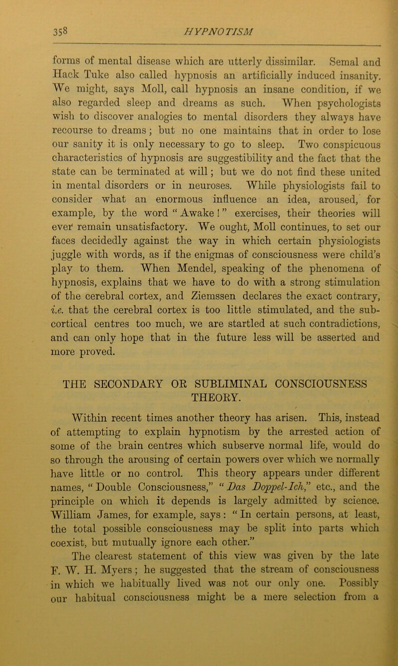 forms of mental disease which are utterly dissimilar. Semal and Hack Tuke also called hypnosis an artificially induced insanity. We might, says Moll, call hypnosis an insane condition, if we also regarded sleep and dreams as such. When psychologists wish to discover analogies to mental disorders they always have recourse to dreams; but no one maintains that in order to lose our sanity it is only necessary to go to sleep. Two conspicuous characteristics of hypnosis are suggestibility and the fact that the state can be terminated at will; but we do not find these united in mental disorders or in neuroses. While physiologists fail to consider what an enormous influence an idea, aroused, for example, by the word “ Awake! ” exercises, their theories will ever* remain unsatisfactory. We ought, Moll continues, to set our faces decidedly against the way in which certain physiologists juggle with words, as if the enigmas of consciousness were child’s play to them. When Mendel, speaking of the phenomena of hypnosis, explains that we have to do with a strong stimulation of the cerebral cortex, and Ziemssen declares the exact contrary, i.e. that the cerebral cortex is too little stimulated, and the sub- cortical centres too much, we are startled at such contradictions, and can only hope that in the future less will be asserted and more proved. THE SECONDARY OR SUBLIMINAL CONSCIOUSNESS THEORY. / Within recent times another theory has arisen. This, instead of attempting to explain hypnotism by the arrested action of some of the brain centres which subserve normal life, would do so through the arousing of certain powers over which we normally have little or no control. This theory appears under different names, “ Double Consciousness,” “ Das Doppel-Ich,” etc., and the principle on which it depends is largely admitted by science. William James, for example, says : “ In certain persons, at least, the total possible consciousness may be split into parts which coexist, but mutually ignore each other.” The clearest statement of this view was given by the late F. W. H. Myers; he suggested that the stream of consciousness in which we habitually lived was not our only one. Possibly our habitual consciousness might be a mere selection from a