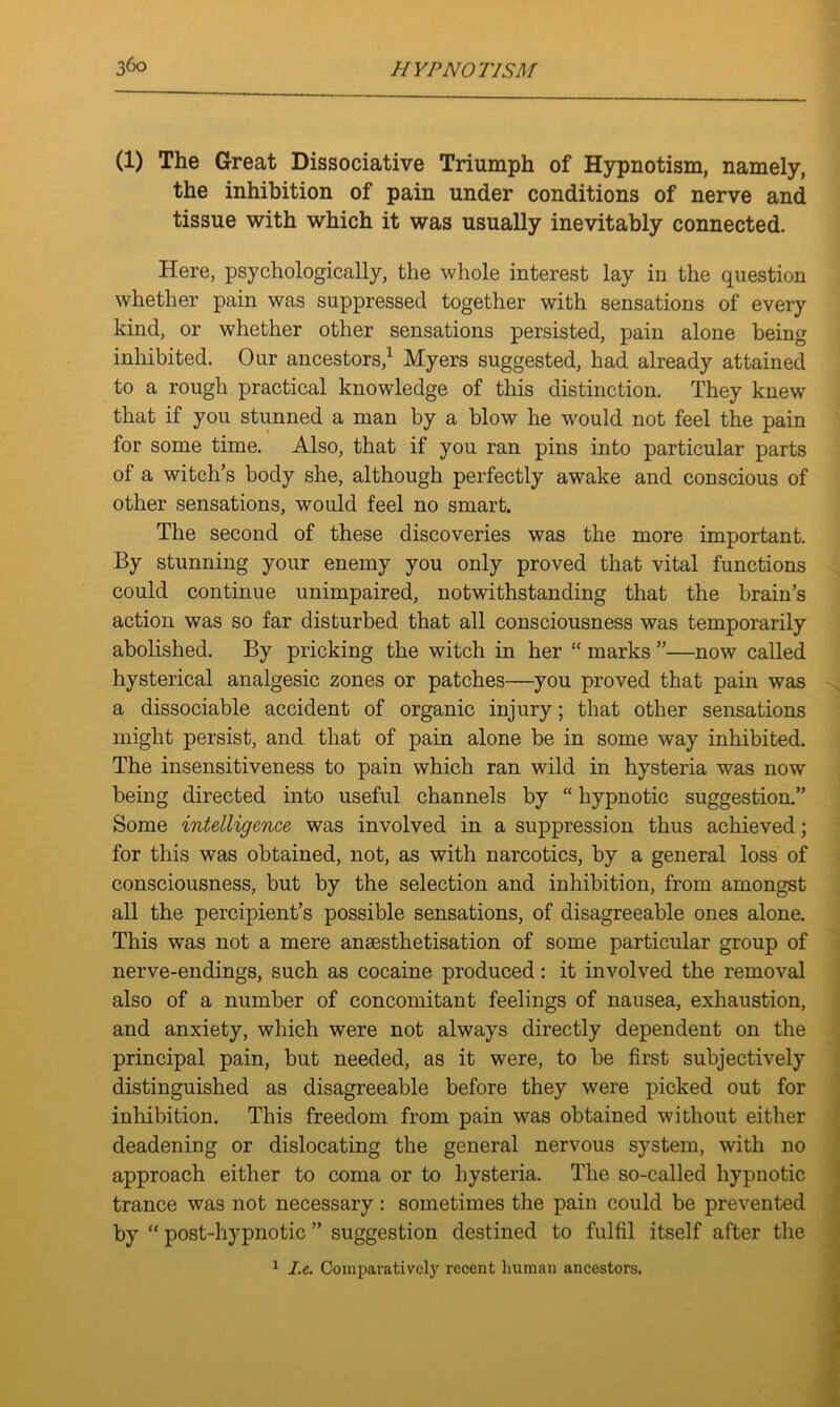 (1) The Great Dissociative Triumph of Hypnotism, namely, the inhibition of pain under conditions of nerve and tissue with which it was usually inevitably connected. Here, psychologically, the whole interest lay in the question whether pain was suppressed together with sensations of every kind, or whether other sensations persisted, pain alone being inhibited. Our ancestors,1 Myers suggested, had already attained to a rough practical knowledge of this distinction. They knew that if you stunned a man by a blow he would not feel the pain for some time. Also, that if you ran pins into particular parts of a witch’s body she, although perfectly awake and conscious of other sensations, would feel no smart. The second of these discoveries was the more important. By stunning your enemy you only proved that vital functions could continue unimpaired, notwithstanding that the brain’s action was so far disturbed that all consciousness was temporarily abolished. By pricking the witch in her “ marks ”—now called hysterical analgesic zones or patches—you proved that pain was a dissociable accident of organic injury; that other sensations might persist, and that of pain alone be in some way inhibited. The insensitiveness to pain which ran wild in hysteria was now being directed into useful channels by “ hypnotic suggestion.” Some intelligence was involved in a suppression thus achieved; for this was obtained, not, as with narcotics, by a general loss of consciousness, but by the selection and inhibition, from amongst all the percipient’s possible sensations, of disagreeable ones alone. This was not a mere anaesthetisation of some particular group of nerve-endings, such as cocaine produced: it involved the removal also of a number of concomitant feelings of nausea, exhaustion, and anxiety, which were not always directly dependent on the principal pain, but needed, as it were, to be first subjectively distinguished as disagreeable before they were picked out for inhibition. This freedom from pain was obtained without either deadening or dislocating the general nervous system, with no approach either to coma or to hysteria. The so-called hypnotic trance was not necessary: sometimes the pain could be prevented by “ post-hypnotic ” suggestion destined to fulfil itself after the 1 I.e. Comparatively recent human ancestors.