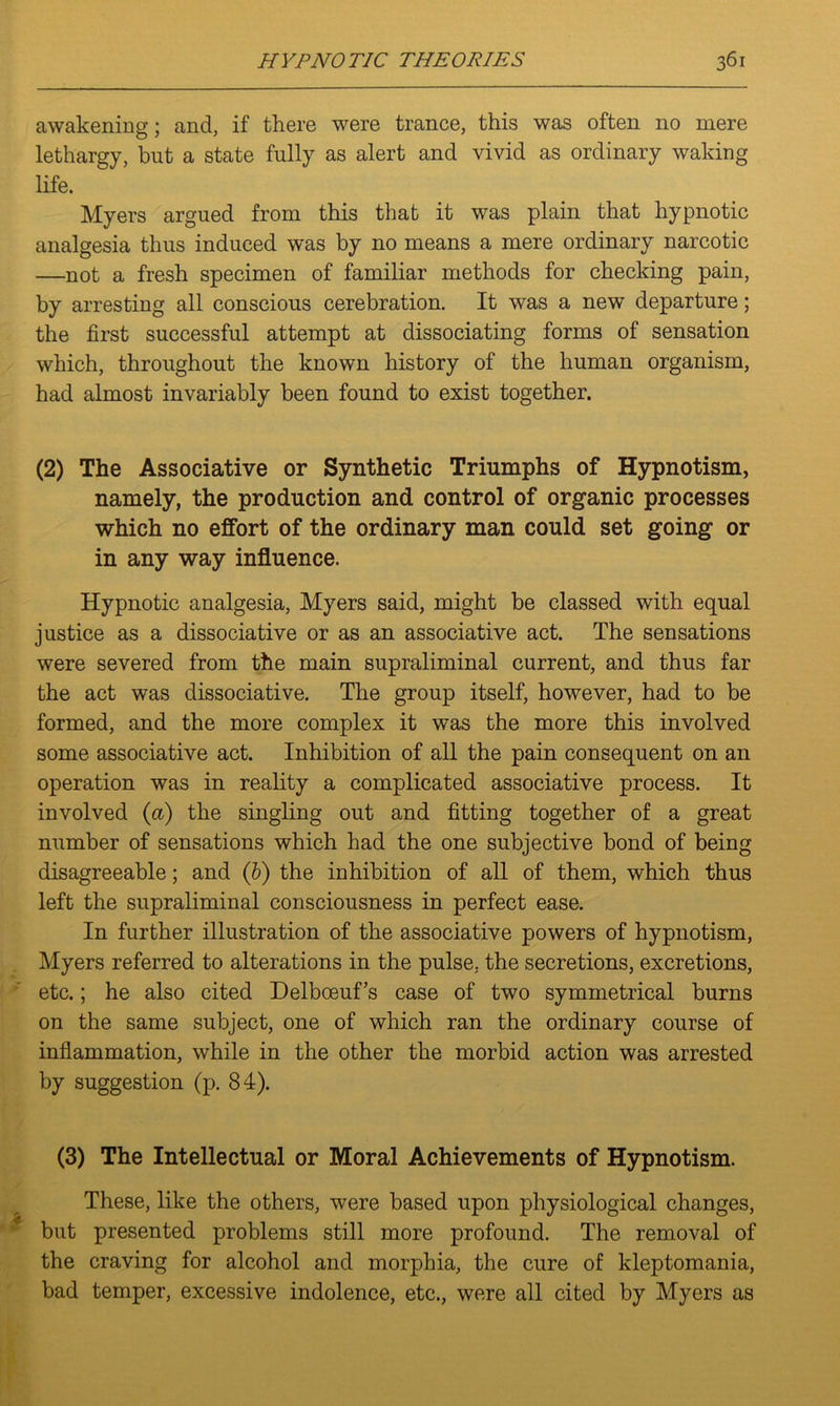 awakening; and, if there were trance, this was often no mere lethargy, but a state fully as alert and vivid as ordinary waking life. Myers argued from this that it was plain that hypnotic analgesia thus induced was by no means a mere ordinary narcotic —not a fresh specimen of familiar methods for checking pain, by arresting all conscious cerebration. It was a new departure; the first successful attempt at dissociating forms of sensation which, throughout the known history of the human organism, had almost invariably been found to exist together. (2) The Associative or Synthetic Triumphs of Hypnotism, namely, the production and control of organic processes which no effort of the ordinary man could set going or in any way influence. Hypnotic analgesia, Myers said, might be classed with equal justice as a dissociative or as an associative act. The sensations were severed from the main supraliminal current, and thus far the act was dissociative. The group itself, however, had to be formed, and the more complex it was the more this involved some associative act. Inhibition of all the pain consequent on an operation was in reality a complicated associative process. It involved (a) the singling out and fitting together of a great number of sensations which had the one subjective bond of being disagreeable; and (b) the inhibition of all of them, which thus left the supraliminal consciousness in perfect ease. In further illustration of the associative powers of hypnotism, Myers referred to alterations in the pulse, the secretions, excretions, etc.; he also cited Delbceuf’s case of two symmetrical burns on the same subject, one of which ran the ordinary course of inflammation, while in the other the morbid action was arrested by suggestion (p. 84). (3) The Intellectual or Moral Achievements of Hypnotism. These, like the others, were based upon physiological changes, but presented problems still more profound. The removal of the craving for alcohol and morphia, the cure of kleptomania, bad temper, excessive indolence, etc., were all cited by Myers as