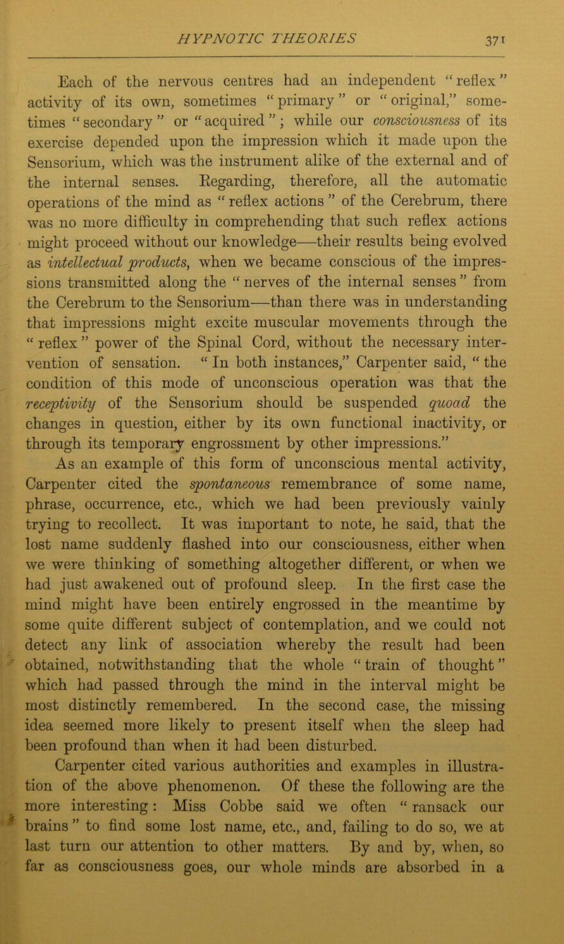 Each of the nervous centres had an independent “reflex” activity of its own, sometimes “primary” or “original,” some- times “ secondary ” or “ acquired ” ; while our consciousness of its exercise depended upon the impression which it made upon the Sensorium, which was the instrument alike of the external and of the internal senses. Regarding, therefore, all the automatic operations of the mind as “ reflex actions ” of the Cerebrum, there was no more difficulty in comprehending that such reflex actions might proceed without our knowledge—their results being evolved as intellectual products, when we became conscious of the impres- sions transmitted along the “ nerves of the internal senses ” from the Cerebrum to the Sensorium—than there was in understanding that impressions might excite muscular movements through the “ reflex ” power of the Spinal Cord, without the necessary inter- vention of sensation. “ In both instances,” Carpenter said, “ the condition of this mode of unconscious operation was that the receptivity of the Sensorium should be suspended quoad the changes in question, either by its own functional inactivity, or through its temporary engrossment by other impressions.” As an example of this form of unconscious mental activity, Carpenter cited the spontaneous remembrance of some name, phrase, occurrence, etc., which we had been previously vainly trying to recollect. It was important to note, he said, that the lost name suddenly flashed into our consciousness, either when we were thinking of something altogether different, or when we had just awakened out of profound sleep. In the first case the mind might have been entirely engrossed in the meantime by some quite different subject of contemplation, and we could not detect any link of association whereby the result had been obtained, notwithstanding that the whole “ train of thought ” which had passed through the mind in the interval might be most distinctly remembered. In the second case, the missing idea seemed more likely to present itself when the sleep had been profound than when it had been disturbed. Carpenter cited various authorities and examples in illustra- tion of the above phenomenon. Of these the following are the more interesting: Miss Cobbe said we often “ ransack our brains ” to find some lost name, etc., and, failing to do so, we at last turn our attention to other matters. By and by, when, so far as consciousness goes, our whole minds are absorbed in a