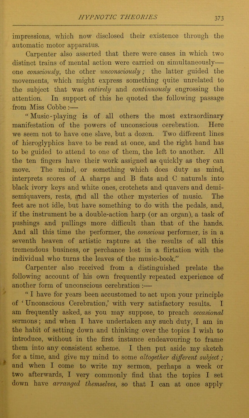 impressions, which now disclosed their existence through the automatic motor apparatus. Carpenter also asserted that there were cases in which two distinct trains of mental action were carried on simultaneously— one consciously, the other unconsciously; the latter guided the movements, which might express something quite unrelated to the subject that was entirely and continuously engrossing the attention. In support of this he quoted the following passage from Miss Cobbe :— “Music-playing is of all others the most extraordinary manifestation of the powers of unconscious cerebration. Here we seem not to have one slave, but a dozen. Two different lines of hieroglyphics have to be read at once, and the right hand has to be guided to attend to one of them, the left to another. All the ten fingers have their work assigned as quickly as they can move. The mind, or something which does duty as mind, interprets scores of A sharps and B flats and C naturals into black ivory keys and white ones, crotchets and quavers and demi- semiquavers, rests, atid all the other mysteries of music. The feet are not idle, but have something to do with the pedals, and, if the instrument be a double-action harp (or an organ), a task of pushings and pullings more difficult than that of the hands. And all this time the performer, the conscious performer, is in a seventh heaven of artistic rapture at the results of all this tremendous business, or perchance lost in a flirtation with the individual who turns the leaves of the music-book.” Carpenter also received from a distinguished prelate the following account of his own frequently repeated experience of another form of unconscious cerebration :— “ I have for years been accustomed to act upon your principle of ‘ Unconscious Cerebration,’ with very satisfactory results. I am frequently asked, as you may suppose, to preach occasional sermons; and when I have undertaken any such duty, I am in the habit of setting down and thinking over the topics I wish to introduce, without in the first instance endeavouring to frame them into any consistent scheme. I then put aside my sketch for a time, and give my mind to some altogether different subject; and when I come to write my sermon, perhaps a week or two afterwards, I very commonly find that the topics I set down have arranged themselves, so that I can at once apply