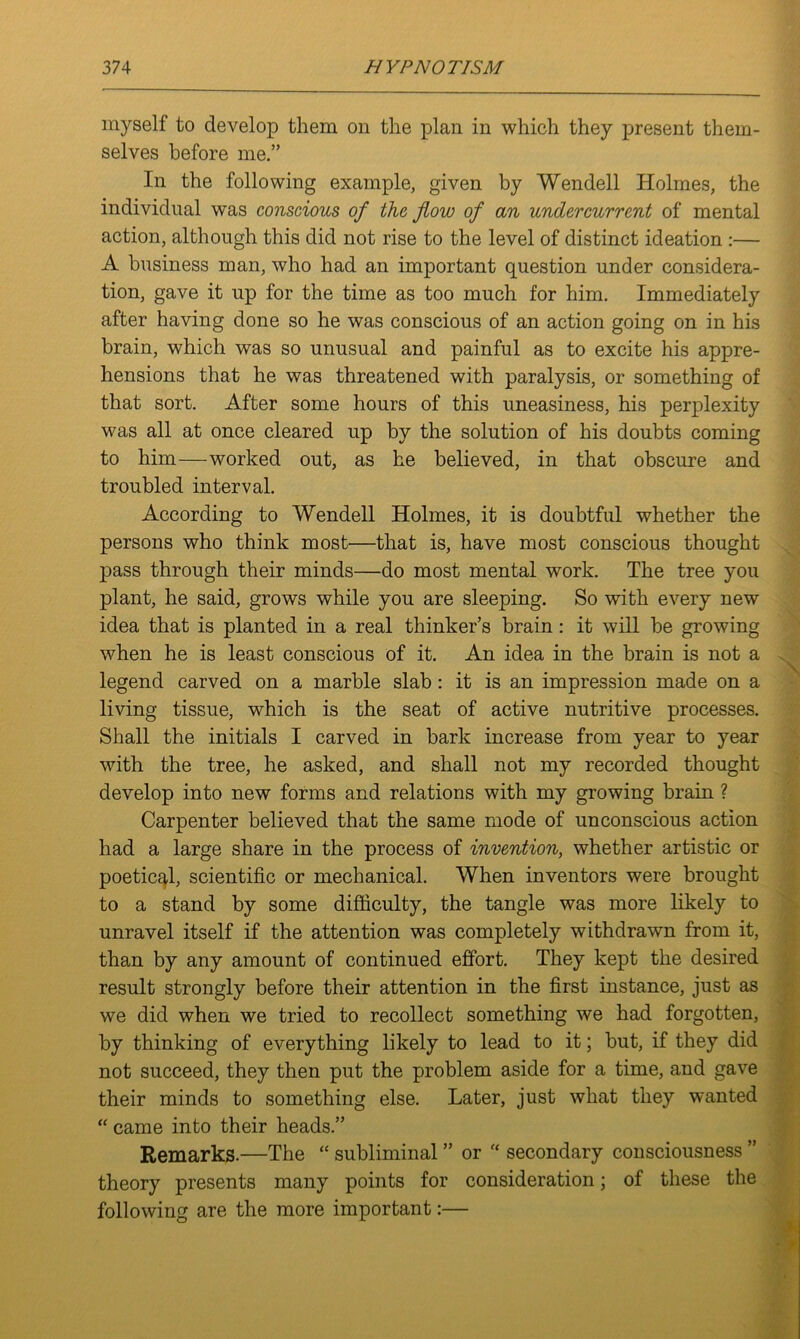 myself to develop them on the plan in which they present them- selves before me.” In the following example, given by Wendell Holmes, the individual was conscious of the flow of an undercurrent of mental action, although this did not rise to the level of distinct ideation :— A business man, who had an important question under considera- tion, gave it up for the time as too much for him. Immediately after having done so he was conscious of an action going on in his brain, which was so unusual and painful as to excite his appre- hensions that he was threatened with paralysis, or something of that sort. After some hours of this uneasiness, his perplexity was all at once cleared up by the solution of his doubts coming to him—worked out, as he believed, in that obscure and troubled interval. According to Wendell Holmes, it is doubtful whether the persons who think most—that is, have most conscious thought pass through their minds—do most mental work. The tree you plant, he said, grows while you are sleeping. So with every new idea that is planted in a real thinker’s brain : it will be growing when he is least conscious of it. An idea in the brain is not a legend carved on a marble slab : it is an impression made on a living tissue, which is the seat of active nutritive processes. Shall the initials I carved in bark increase from year to year with the tree, he asked, and shall not my recorded thought develop into new forms and relations with my growing brain ? Carpenter believed that the same mode of unconscious action had a large share in the process of invention, whether artistic or poetical, scientific or mechanical. When inventors were brought to a stand by some difficulty, the tangle was more likely to unravel itself if the attention was completely withdrawn from it, than by any amount of continued effort. They kept the desired result strongly before their attention in the first instance, just as we did when we tried to recollect something we had forgotten, by thinking of everything likely to lead to it; but, if they did not succeed, they then put the problem aside for a time, and gave their minds to something else. Later, just what they wanted “ came into their heads.” Remarks.—The “ subliminal ” or “ secondary consciousness ” theory presents many points for consideration; of these the following are the more important:—