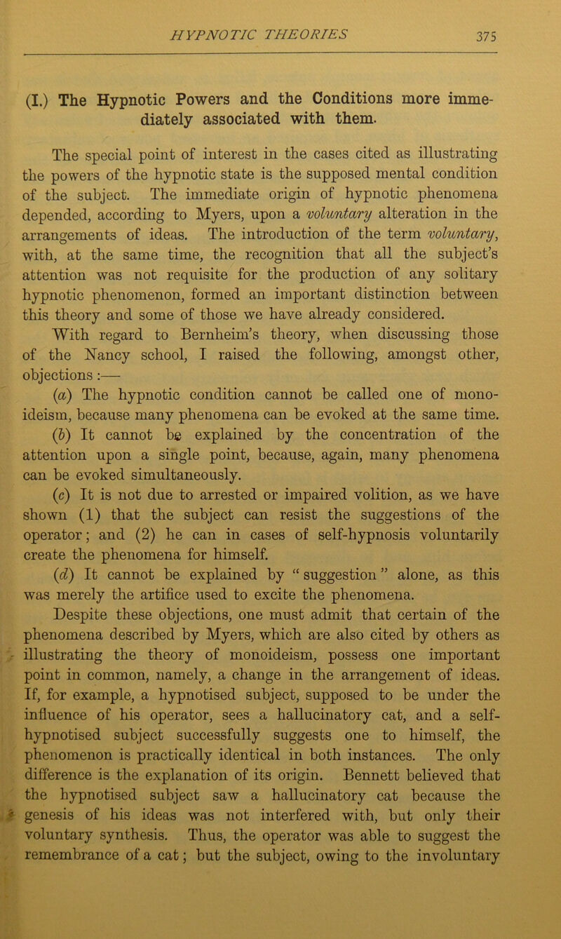 (I.) The Hypnotic Powers and the Conditions more imme- diately associated with them. The special point of interest in the cases cited as illustrating the powers of the hypnotic state is the supposed mental condition of the subject. The immediate origin of hypnotic phenomena depended, according to Myers, upon a voluntary alteration in the arrangements of ideas. The introduction of the term voluntary, with, at the same time, the recognition that all the subject’s attention was not requisite for the production of any solitary hypnotic phenomenon, formed an important distinction between this theory and some of those we have already considered. With regard to Bernheim’s theory, when discussing those of the Nancy school, I raised the following, amongst other, objections :— (a) The hypnotic condition cannot be called one of rnono- ideism, because many phenomena can be evoked at the same time. (b) It cannot be explained by the concentration of the attention upon a single point, because, again, many phenomena can be evoked simultaneously. (c) It is not due to arrested or impaired volition, as we have shown (1) that the subject can resist the suggestions of the operator; and (2) he can in cases of self-hypnosis voluntarily create the phenomena for himself. (id) It cannot be explained by “ suggestion ” alone, as this was merely the artifice used to excite the phenomena. Despite these objections, one must admit that certain of the phenomena described by Myers, which are also cited by others as illustrating the theory of monoideism, possess one important point in common, namely, a change in the arrangement of ideas. If, for example, a hypnotised subject, supposed to be under the influence of his operator, sees a hallucinatory cat, and a self- hypnotised subject successfully suggests one to himself, the phenomenon is practically identical in both instances. The only difference is the explanation of its origin. Bennett believed that the hypnotised subject saw a hallucinatory cat because the * genesis of his ideas was not interfered with, but only their voluntary synthesis. Thus, the operator was able to suggest the remembrance of a cat; but the subject, owing to the involuntary