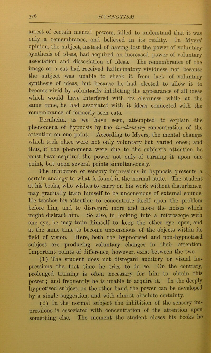 arrest of certain mental powers, failed to understand that it was only a remembrance, and believed in its reality. In Myers’ opinion, the subject, instead of having lost the power of voluntary synthesis of ideas, had acquired an increased power of voluntary association and dissociation of ideas. The remembrance of the image of a cat had received hallucinatory vividness, not because the subject was unable to check it from lack of voluntary synthesis of ideas, but because he had elected to allow it to become vivid by voluntarily inhibiting the appearance of all ideas which would have interfered with its clearness, while, at the same time, he had associated with it ideas connected with the remembrance of formerly seen cats. Bernheim, as we have seen, attempted to explain -the phenomena of hypnosis by the involuntary concentration of the attention on one point. According to Myers, the mental changes which took place were not only voluntary but varied ones; and thus, if the phenomena were due to the subject’s attention, he must have acquired the power not only of turning it upon one point, but upon several points simultaneously. The inhibition of sensory impressions in hypnosis presents a certain analogy to what is found in the normal state. The student at his books, who wishes to carry on his work without disturbance, may gradually train himself to be unconscious of external sounds. He teaches his attention to concentrate itself upon the problem before him, and to disregard more and more the noises which might distract him. So also, in looking into a microscope with one eye, he may train himself to keep the other eye open, and at the same time to become unconscious of the objects within its field of vision. Here, both the hypnotised and non-liypnotised subject are producing voluntary changes in their attention. Important points of difference, however, exist between the two. (1) The student does not disregard auditory or visual im- pressions the first time he tries to do so. On the contrary, prolonged training is often necessary for him to obtain this power; and frequently he is unable to acquire it. In the deeply hypnotised subject, on the other hand, the power can be developed by a single suggestion, and with almost absolute certainty. (2) In the normal subject the inhibition of the sensory im- pressions is associated with concentration of the attention upon something else. The moment the student closes his books he