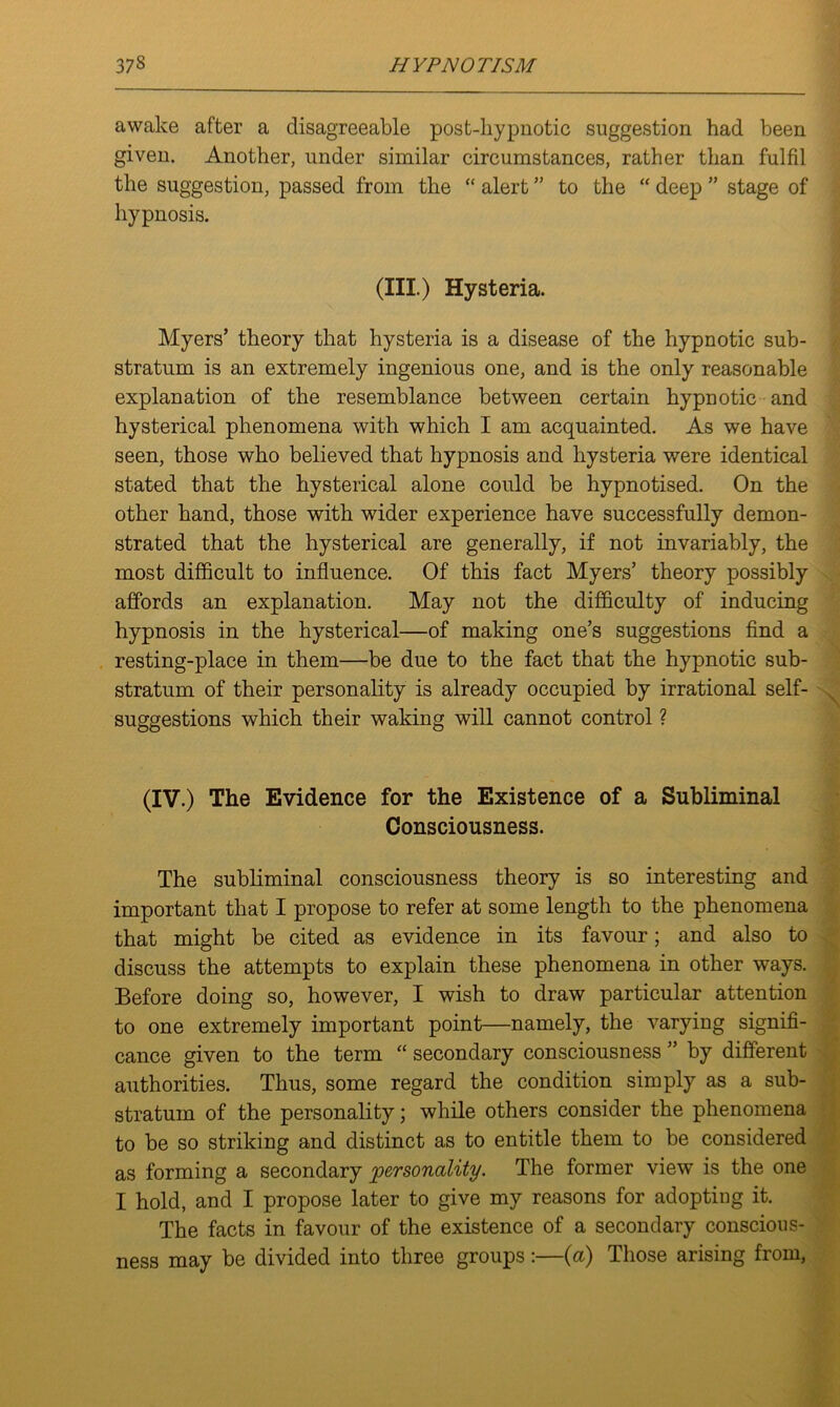 awake after a disagreeable post-hypnotic suggestion had been given. Another, under similar circumstances, rather than fulfil the suggestion, passed from the “ alert ” to the “ deep ” stage of hypnosis. (III.) Hysteria. Myers’ theory that hysteria is a disease of the hypnotic sub- stratum is an extremely ingenious one, and is the only reasonable explanation of the resemblance between certain hypnotic and hysterical phenomena with which I am acquainted. As we have seen, those who believed that hypnosis and hysteria were identical stated that the hysterical alone could be hypnotised. On the other hand, those with wider experience have successfully demon- strated that the hysterical are generally, if not invariably, the most difficult to influence. Of this fact Myers’ theory possibly affords an explanation. May not the difficulty of inducing hypnosis in the hysterical—of making one’s suggestions find a resting-place in them—be due to the fact that the hypnotic sub- stratum of their personality is already occupied by irrational self- suggestions which their waking will cannot control ? (IV.) The Evidence for the Existence of a Subliminal Consciousness. The subliminal consciousness theory is so interesting and important that I propose to refer at some length to the phenomena that might be cited as evidence in its favour; and also to discuss the attempts to explain these phenomena in other ways. Before doing so, however, I wish to draw particular attention to one extremely important point—namely, the varying signifi- cance given to the term “ secondary consciousness ” by different authorities. Thus, some regard the condition simply as a sub- stratum of the personality; while others consider the phenomena to be so striking and distinct as to entitle them to be considered as forming a secondary personality. The former view is the one I hold, and I propose later to give my reasons for adopting it. The facts in favour of the existence of a secondary conscious- ness may be divided into three groups:—(a) Those arising from,