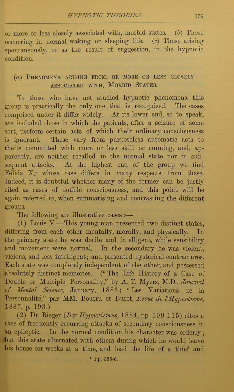 or more or less closely associated with, morbid states. (6) Those occurring in normal waking or sleeping life, (c) Those arising spontaneously, or as the result of suggestion, in the hypnotic condition. (a) Phenomena arising from, or more or less closely ASSOCIATED WITH, MORBID STATES. To those who have not studied hypnotic phenomena this group is practically the only one that is recognised. The cases comprised under it differ widely. At its lower end, so to speak, are included those in which the patients, after a seizure of some sort, perform certain acts of which their ordinary consciousness is ignorant. These vary from purposeless automatic acts to thefts committed with more or less skill or cunning, and, ap- parently, are neither recalled in the normal state nor in sub- sequent attacks. At the highest end of the group we find Felida X,1 whose case differs in many respects from these. Indeed, it is doubtful whether many of the former can be justly cited as cases of double consciousness, and this point will be again referred to, when summarising and contrasting the different groups. The following are illustrative cases :— (1) Louis V.—This young man presented two distinct states, differing from each other mentally, morally, and physically. In the primary state he was docile and intelligent, while sensibility and movement were normal. In the secondary he was violent, vicious, and less intelligent; and presented hysterical contractures. Each state was completely independent of the other, and possessed absolutely distinct memories. (“ The Life History of a Case of Double or Multiple Personality,” by A. T. Myers, M.D., Journal of Mental Science, January, 1886; “Les Variations de la Personnalit4,” par MM. Bourru et Burot, Revue de VUyvnotisme, 1887, p. 193.) (2) Dr. Pdeger (Her Hypnotismus, 1884, pp. 109-115) cites a case of frequently recurring attacks of secondary consciousness in an epileptic. In the normal condition his character was orderly; 4>ut this state alternated with others during which he would leave his house for weeks at a time, and lead the life of a thief and 1 Pp. 385-6.