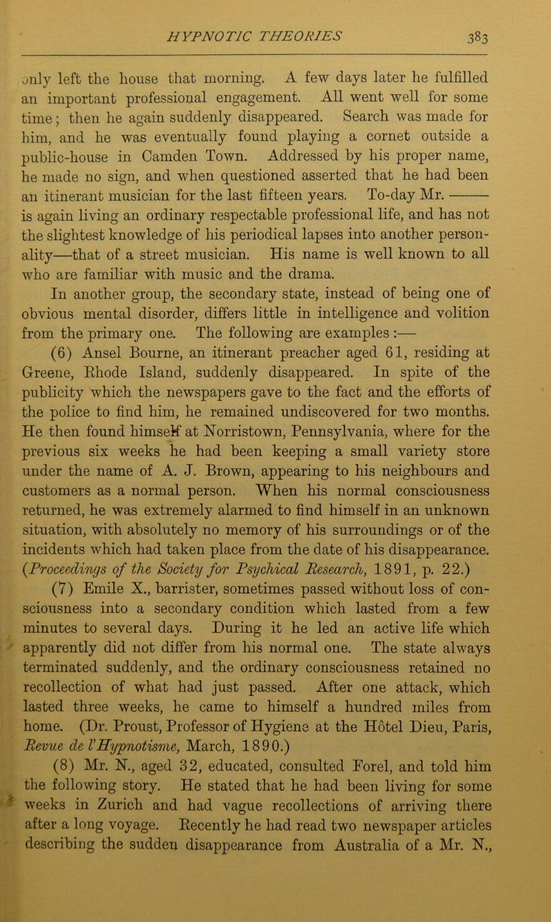 only left the house that morning. A few days later he fulfilled an important professional engagement. All went well for some time; then he again suddenly disappeared. Search was made for him, and he was eventually found playing a cornet outside a public-house in Camden Town. Addressed by his proper name, he made no sign, and when questioned asserted that he had been an itinerant musician for the last fifteen years, To-day Mr. is again living an ordinary respectable professional life, and has not the slightest knowledge of his periodical lapses into another person- ality—that of a street musician. His name is well known to all who are familiar with music and the drama. In another group, the secondary state, instead of being one of obvious mental disorder, differs little in intelligence and volition from the primary one. The following are examples :— (6) Ansel Bourne, an itinerant preacher aged 61, residing at Greene, Bhode Island, suddenly disappeared. In spite of the publicity which the newspapers gave to the fact and the efforts of the police to find him, he remained undiscovered for two months. He then found himself at Norristown, Pennsylvania, where for the previous six weeks he had been keeping a small variety store under the name of A. J. Brown, appearing to his neighbours and customers as a normal person. When his normal consciousness returned, he was extremely alarmed to find himself in an unknown situation, with absolutely no memory of his surroundings or of the incidents which had taken place from the date of his disappearance. {Proceedings of the Society for Psychical Research, 1891, p. 22.) (7) Emile X., barrister, sometimes passed without loss of con- sciousness into a secondary condition which lasted from a few minutes to several days. During it he led an active life which apparently did not differ from his normal one. The state always terminated suddenly, and the ordinary consciousness retained no recollection of what had just passed. After one attack, which lasted three weeks, he came to himself a hundred miles from home. (Dr. Proust, Professor of Hygiene at the Hotel Dieu, Paris, Revue de VHypnotisme, March, 1890.) (8) Mr. N., aged 32, educated, consulted Eorel, and told him the following story. He stated that he had been living for some weeks in Zurich and had vague recollections of arriving there after a long voyage. Eecently he had read two newspaper articles describing the sudden disappearance from Australia of a Mr. N.,