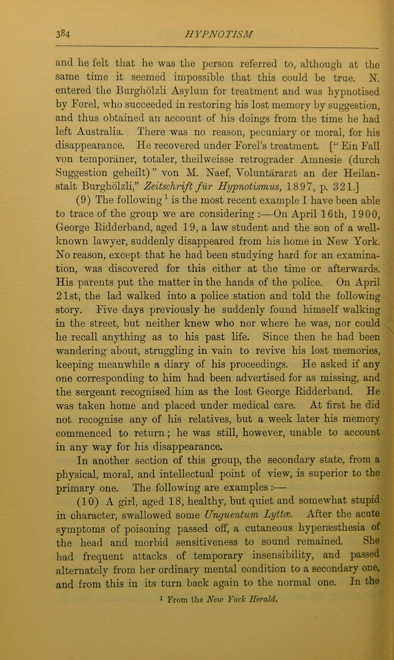 and lie felt that he was the person referred to, although at the same time it seemed impossible that this could be true. N. entered the Burgholzli Asylum for treatment and was hypnotised by Bor el, who succeeded in restoring his lost memory by suggestion, and thus obtained an account of his doings from the time he had left Australia. There was no reason, pecuniary or moral, for his disappearance. He recovered under Forel’s treatment. [“ Ein Fall von temporaner, totaler, theilweisse retrograder Amnesie (durch Suggestion geheilt)” von M. Haef, Voluntararzt an der Heilan- stalt Burgholzli,” Zeitschrift fur Hypnotismus, 1897, p. 321.] (9) The following1 is the most recent example I have been able to trace of the group we are considering :—On April 16th, 1900, George Bidderband, aged 19, a law student and the son of a well- known lawyer, suddenly disappeared from his home in Hew York. Ho reason, except that he had been studying hard for an examina- tion, was discovered for this either at the time or afterwards. His parents put the matter in the hands of the police. On April 21st, the lad walked into a police station and told the following story. Five days previously he suddenly found himself walking in the street, but neither knew who nor where he was, nor could he recall anything as to his past life. Since then he had been wandering about, struggling in vain to revive his lost memories, keeping meanwhile a diary of his proceedings. He asked if any one corresponding to him had been advertised for as missing, and the sergeant recognised him as the lost George Kidderband. He was taken home and placed under medical care. At first he did not recognise any of his relatives, but a week later his memory commenced to return; he was still, however, unable to account in any way for his disappearance. In another section of this group, the secondary state, from a physical, moral, and intellectual point of view, is superior to the primary one. The following are examples:— (10) A girl, aged 18, healthy, but quiet and somewhat stupid in character, swallowed some Unguentum lyttce. After the acute symptoms of poisoning passed off, a cutaneous hyperaesthesia of the head and morbid sensitiveness to sound remained. She had frequent attacks of temporary insensibility, and passed alternately from her ordinary mental condition to a secondary one, and from this in its turn back again to the normal one. In the 1 From the New York Herald,