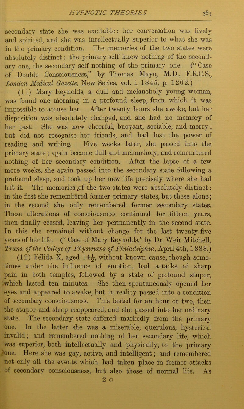 secondary state she was excitable: her conversation was lively and spirited, and she was intellectually superior to what she was in the primary condition. The memories of the two states were absolutely distinct: the primary self knew nothing of the second- ary one, the secondary self nothing of the primary one. (“ Case of Double Consciousness,” by Thomas Mayo, M.D., F.B.C.S., London Medical Gazette, New Series, vol. i. 1845, p. 1202.) (11) Mary Reynolds, a dull and melancholy young woman, was found one morning in a profound sleep, from which it was impossible to arouse her. After twenty hours she awoke, but her disposition was absolutely changed, and she had no memory of her past. She was now cheerful, buoyant, sociable, and merry; but did not recognise her friends, and had lost the power of reading and writing. Five weeks later, she passed into the primary state ; again became dull and melancholy, and remembered nothing of her secondary condition. After the lapse of a few more weeks, she again passed into the secondary state following a profound sleep, and took up her new life precisely where she had left it. The memories ^of the two states were absolutely distinct: in the first she remembered former primary states, but these alone; in the second she only remembered former secondary states. These alterations of consciousness continued for fifteen years, then finally ceased, leaving her permanently in the second state. In this she remained without change for the last twenty-five years of her life. (“ Case of Mary Reynolds,” by Dr. Weir Mitchell, Trans, of the College of Physicians of Philadelphia, April 4th, 1888.) (12) Felida X, aged 14J-, without known cause, though some- times under the influence of emotion, had attacks of sharp pain in both temples, followed by a state of profound stupor, which lasted ten minutes. She then spontaneously opened her eyes and appeared to awake, but in reality passed into a condition of secondary consciousness. This lasted for an hour or two, then the stupor and sleep reappeared, and she passed into her ordinary state. The secondary state differed markedly from the primary one. In the latter she was a miserable, querulous, hysterical invalid; and remembered nothing of her secondary life, which was superior, both intellectually and physically, to the primary 'one. Here she was gay, active, and intelligent; and remembered not only all the events which had taken place in former attacks of secondary consciousness, but also those of normal life. As