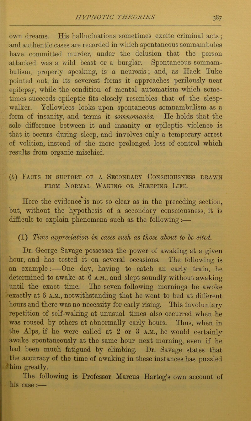 own dreams. His hallucinations sometimes excite criminal acts; and authentic cases are recorded in which spontaneous somnambules have committed murder, under the delusion that the person attacked was a wild beast or a burglar. Spontaneous somnam- bulism, properly speaking, is a neurosis; and, as Hack Tuke pointed out, in its severest forms it approaches perilously near epilepsy, while the condition of mental automatism which some- times succeeds epileptic fits closely resembles that of the sleep- walker. Yellowlees looks upon spontaneous somnambulism as a form of insanity, and terms it somnomcinia. He holds that the sole difference between it and insanity or epileptic violence is that it occurs during sleep, and involves only a temporary arrest of volition, instead of the more prolonged loss of control which results from organic mischief. (b) Facts in support of a Secondary Consciousness drawn from Normal Waking or Sleeping Life. Here the evidence is not so clear as in the preceding section, but, without the hypothesis of a secondary consciousness, it is difficult to explain phenomena such as the following:— (i) Time appreciation in cases such as those about to be cited. Dr. George Savage possesses the power of awaking at a given hour, and has tested it on several occasions. The following is an example:—One day, having to catch an early train, he determined to awake at 6 a.m., and slept soundly without awaking until the exact time. The seven following mornings he awoke exactly at 6 a.m., notwithstanding that he went to bed at different hours and there was no necessity for early rising. This involuntary repetition of self-waking at unusual times also occurred when he was roused by others at abnormally early hours. Thus, when in the Alps, if he were called at 2 or 3 a.m., he would certainly awake spontaneously at the same hour next morning, even if he had been much fatigued by climbing. Dr. Savage states that the accuracy of the time of awaking in these instances has puzzled 'him greatly. The following is Professor Marcus Hartog’s own account of his case:—
