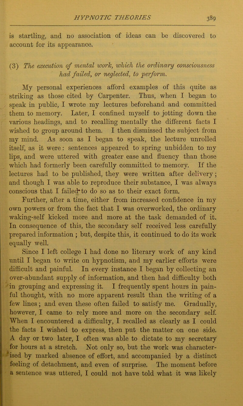 is startling, and no association of ideas can be discovered to O' account for its appearance. (3) The execution of mental work, which the ordinary consciousness had failed, or neglected, to 'perform. My personal experiences afford examples of this quite as striking as those cited by Carpenter. Thus, when I began to speak in public, I wrote my lectures beforehand and committed them to memory. Later, I confined myself to jotting down the various headings, and to recalling mentally the different facts I wished to group around them. I then dismissed the subject from my mind. As soon as I began to speak, the lecture unrolled itself, as it were: sentences appeared to spring unbidden to my lips, and were uttered with greater ease and fluency than those which had formerly been carefully committed to memory. If the lectures had to be published, they were written after delivery; and though I was able to reproduce their substance, I was always conscious that I failed* to do so as to their exact form. Further, after a time, either from increased confidence in my own powers or from the fact that I was overworked, the ordinary waking-self kicked more and more at the task demanded of it. In consequence of this, the secondary self received less carefully prepared information ; but, despite this, it continued to do its work equally well. Since I left college I had done no literary work of any kind until I began to write on hypnotism, and my earlier efforts were difficult and painful. In every instance I began by collecting an over-abundant supply of information, and then had difficulty both in grouping and expressing it. I frequently spent hours in pain- ful thought, with no more apparent result than the writing of a few lines; and even these often failed to satisfy me. Gradually, however, I came to rely more and more on the secondary self. When I encountered a difficulty, I recalled as clearly as I could the facts I wished to express, then put the matter on one side. A day or two later, I often was able to dictate to my secretary for hours at a stretch. Hot only so, but the work was character- ised by marked absence of effort, and accompanied by a distinct feeling of detachment, and even of surprise. The moment before a sentence was uttered, I could not have told what it was likely