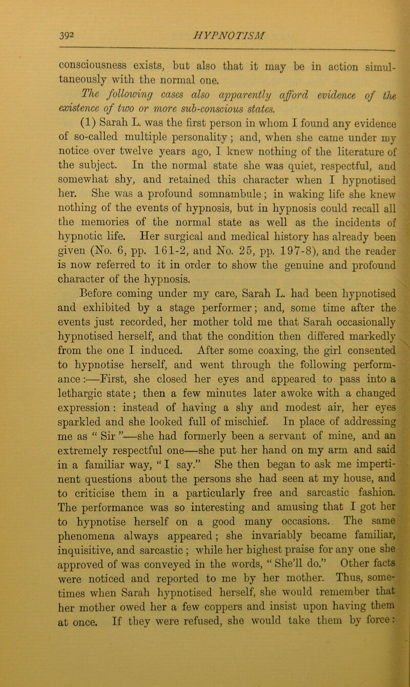 consciousness exists, but also that it may be in action simul- taneously with the normal one. The following cases also apparently afford evidence of the existence of two or more sub-conscious states. (1) Sarah L. was the first person in whom I found any evidence of so-called multiple personality; and, when she came under my notice over twelve years ago, 1 knew nothing of the literature of the subject. In the normal state she was quiet, respectful, and somewhat shy, and retained this character when I hypnotised her. She was a profound somnambule; in waking life she knew nothing of the events of hypnosis, but in hypnosis could recall all the memories of the normal state as well as the incidents of hypnotic life. Her surgical and medical history has already been given (No. 6, pp. 161-2, and No. 25, pp. 197-8), and the reader is now referred to it in order to show the genuine and profound character of the hypnosis. Before coming under my care, Sarah L. had been hypnotised and exhibited by a stage performer; and, some time after the events just recorded, her mother told me that Sarah occasionally hypnotised herself, and that the condition then differed markedly from the one I induced. After some coaxing, the girl consented to hypnotise herself, and went through the following perform- ance :—First, she closed her eyes and appeared to pass into a lethargic state; then a few minutes later awoke with a changed expression: instead of having a shy and modest air, her eyes sparkled and she looked full of mischief. In place of addressing me as “ Sir ”—she had formerly been a servant of mine, and an extremely respectful one—she put her hand on my arm and said in a familiar way, “ I say.” She then began to ask me imperti- nent questions about the persons she had seen at my house, and to criticise them in a particularly free and sarcastic fashion. The performance was so interesting and amusing that I got her to hypnotise herself on a good many occasions. The same phenomena always appeared; she invariably became familiar, inquisitive, and sarcastic ; while her highest praise for any one she approved of was conveyed in the words, “ She’ll do.” Other facts were noticed and reported to me by her mother. Thus, some- times when Sarah hypnotised herself, she would remember that her mother owed her a few coppers and insist upon having them at once. If they were refused, she would take them by force: