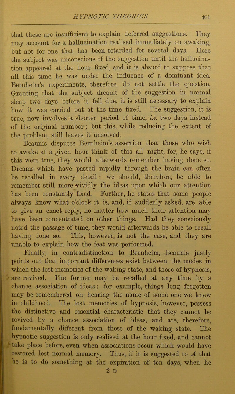 that these are insufficient to explain deferred suggestions. They may account for a hallucination realised immediately on awaking, but not for one that has been retarded for several days. Here the subject was unconscious of the suggestion until the hallucina- tion appeared at the hour fixed, and it is absurd to suppose that all this time he was under the influence of a dominant idea. Bernheim’s experiments, therefore, do not settle the question. Granting that the subject dreamt of the suggestion in normal sleep two days before it fell due, it is still necessary to explain how it was carried out at the time fixed. The suggestion, it is true, now involves a shorter period of time, i.e. two days instead of the original number; but this, while reducing the extent of the problem, still leaves it unsolved. Beaunis disputes Bernheim’s assertion that those who wish to awake at a given hour think of this all night, for, he says, if this were true, they would afterwards remember having done so. Dreams which have passed rapidly through the brain can often be recalled in every detail: we should, therefore, be able to remember still more-vividly the ideas upon which our attention has been constantly fixed. Further, he states that some people always know what o’clock it is, and, if suddenly asked, are able to give an exact reply, no matter how much their attention may have been concentrated on other things. Had they consciously noted the passage of time, they would afterwards be able to recall having done so. This, however, is not the case, and they are unable to explain how the feat was performed. Finally, in contradistinction to Bernheim, Beaunis justly points out that important differences exist between the modes in which the lost memories of the waking state, and those of hypnosis, are revived. The former may be recalled at any time by a chance association of ideas: for example, things long forgotten may be remembered on hearing the name of some one we knew in childhood. The lost memories of hypnosis, however, possess the distinctive and essential characteristic that they cannot be revived by a chance association of ideas, and are, therefore, fundamentally different from those of the waking state. The hypnotic suggestion is only realised at the hour fixed, and cannot • take place before, even when associations occur which would have restored lost normal memory. Thus, if it is suggested to A that he is to do something at the expiration of ten days, when he 2 D
