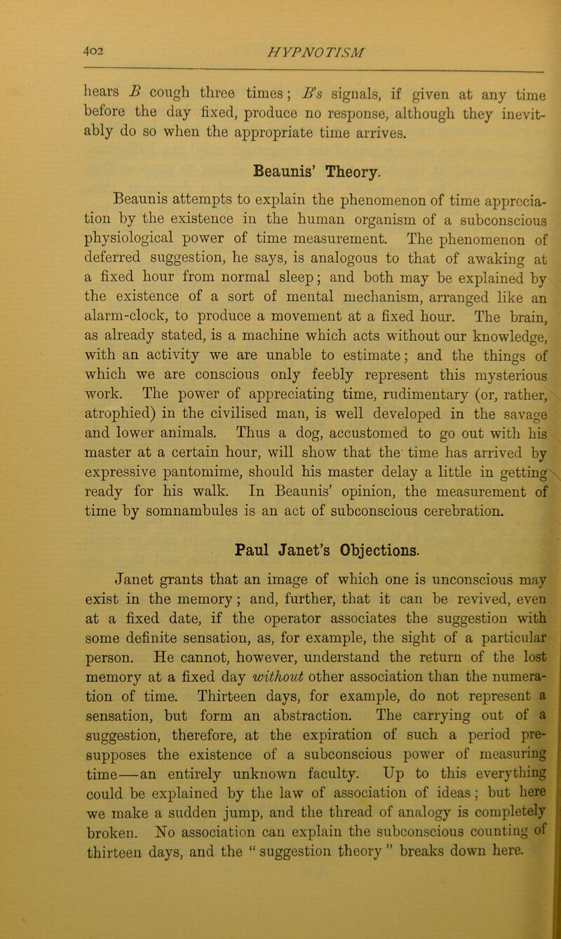 hears B cough three times; B’s signals, if given at any time before the day fixed, produce no response, although they inevit- ably do so when the appropriate time arrives. Beaunis’ Theory. Beaunis attempts to explain the phenomenon of time apprecia- tion by the existence in the human organism of a subconscious physiological power of time measurement. The phenomenon of deferred suggestion, he says, is analogous to that of awaking at a fixed hour from normal sleep; and both may be explained by the existence of a sort of mental mechanism, arranged like an alarm-clock, to produce a movement at a fixed hour. The brain, as already stated, is a machine which acts without our knowledge, with an activity we are unable to estimate; and the things of which we are conscious only feebly represent this mysterious work. The power of appreciating time, rudimentary (or, rather, atrophied) in the civilised man, is well developed in the savage and lower animals. Thus a dog, accustomed to go out with his master at a certain hour, will show that the time has arrived by expressive pantomime, should his master delay a little in getting ready for his walk. In Beaunis’ opinion, the measurement of time by somnambules is an act of subconscious cerebration. Paul Janet’s Objections. Janet grants that an image of which one is unconscious may exist in the memory; and, further, that it can be revived, even at a fixed date, if the operator associates the suggestion with some definite sensation, as, for example, the sight of a particular person. He cannot, however, understand the return of the lost memory at a fixed day without other association than the numera- tion of time. Thirteen days, for example, do not represent a sensation, but form an abstraction. The carrying out of a suggestion, therefore, at the expiration of such a period pre- supposes the existence of a subconscious power of measuring time—an entirely unknown faculty. Up to this everything could be explained by the law of association of ideas; but here we make a sudden jump, and the thread of analogy is completely broken. Ho association can explain the subconscious counting of thirteen days, and the “ suggestion theory ” breaks down here.