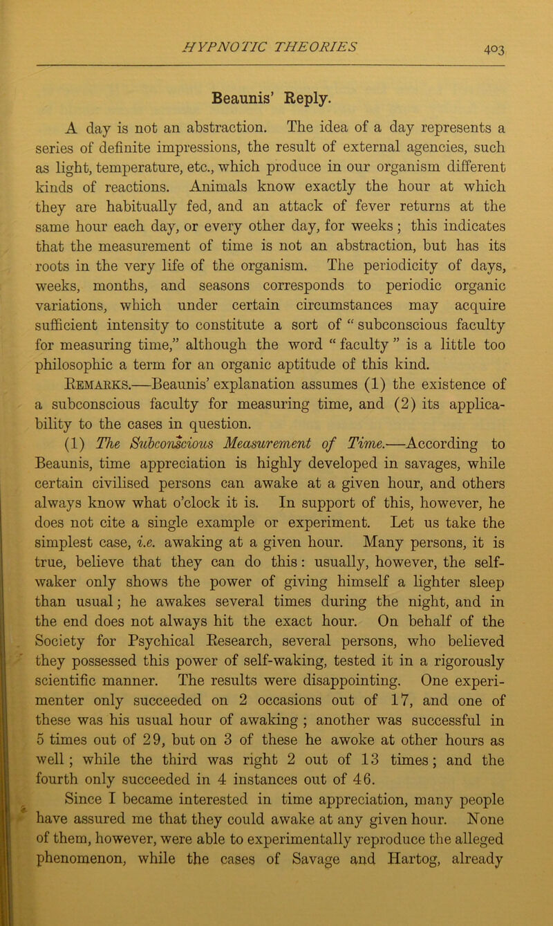 Beaunis’ Reply. A day is not an abstraction. The idea of a day represents a series of definite impressions, the result of external agencies, such as light, temperature, etc., which produce in our organism different kinds of reactions. Animals know exactly the hour at which they are habitually fed, and an attack of fever returns at the same hour each day, or every other day, for weeks; this indicates that the measurement of time is not an abstraction, but has its roots in the very life of the organism. The periodicity of days, weeks, months, and seasons corresponds to periodic organic variations, which under certain circumstances may acquire sufficient intensity to constitute a sort of “ subconscious faculty for measuring time,” although the word “ faculty ” is a little too philosophic a term for an organic aptitude of this kind. Remarks.—Beaunis’ explanation assumes (1) the existence of a subconscious faculty for measuring time, and (2) its applica- bility to the cases in question. (1) The Subconscious Measurement of Time.—According to Beaunis, time appreciation is highly developed in savages, while certain civilised persons can awake at a given hour, and others always know what o’clock it is. In support of this, however, he does not cite a single example or experiment. Let us take the simplest case, i.e. awaking at a given hour. Many persons, it is true, believe that they can do this: usually, however, the self- waker only shows the power of giving himself a lighter sleep than usual; he awakes several times during the night, and in the end does not always hit the exact hour. On behalf of the Society for Psychical Research, several persons, who believed they possessed this power of self-waking, tested it in a rigorously scientific manner. The results were disappointing. One experi- menter only succeeded on 2 occasions out of 17, and one of these was his usual hour of awaking ; another was successful in 5 times out of 29, but on 3 of these he awoke at other hours as well; while the third was right 2 out of 13 times; and the fourth only succeeded in 4 instances out of 46. Since I became interested in time appreciation, many people have assured me that they could awake at any given hour. None of them, however, were able to experimentally reproduce the alleged phenomenon, while the cases of Savage and Hartog, already