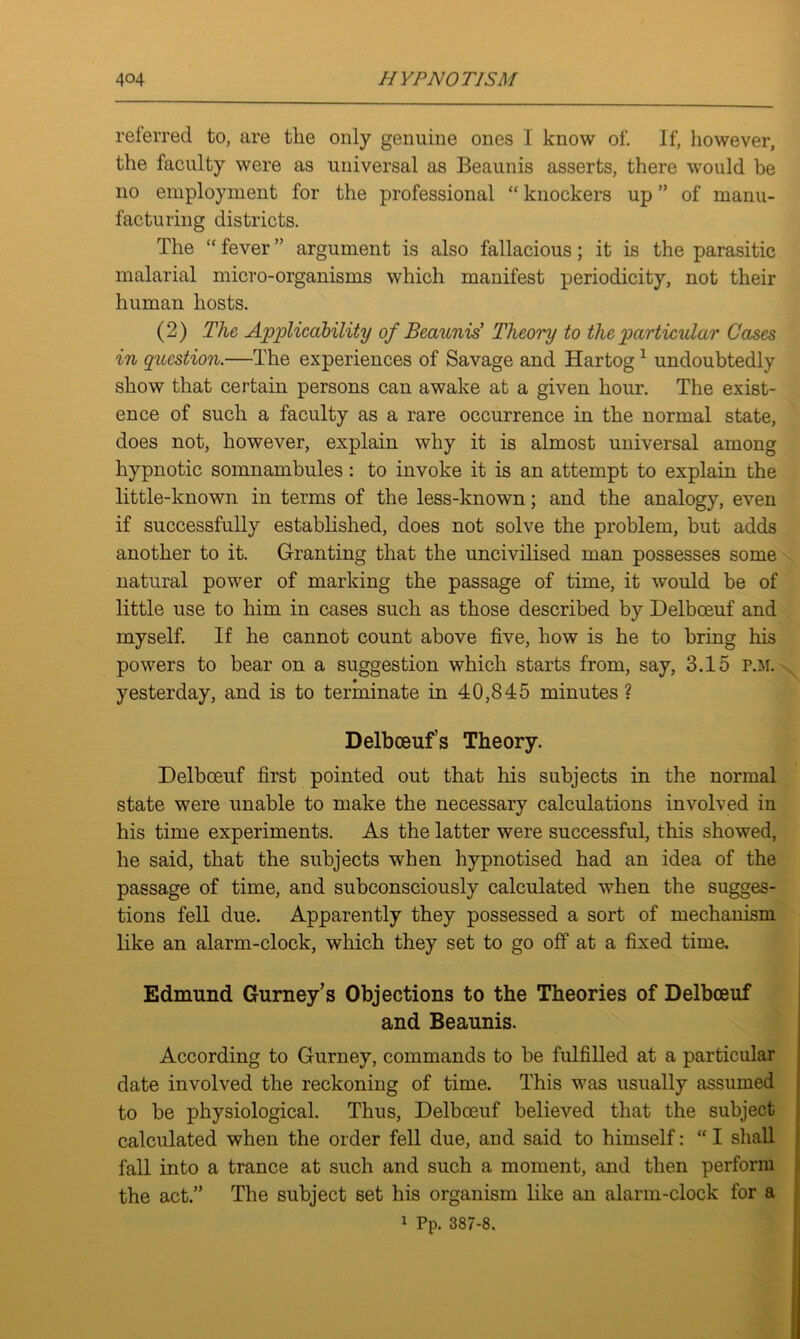 referred to, are the only genuine ones I know of. If, however, the faculty were as universal as Beaunis asserts, there would be no employment for the professional “ knockers up ” of manu- facturing districts. The “ fever ” argument is also fallacious; it is the parasitic malarial micro-organisms which manifest periodicity, not their human hosts. (2) The Applicability of Beaunis' Theory to the particular Cases in question.—The experiences of Savage and Hartog 1 undoubtedly show that certain persons can awake at a given hour. The exist- ence of such a faculty as a rare occurrence in the normal state, does not, however, explain why it is almost universal among hypnotic somnambules: to invoke it is an attempt to explain the little-known in terms of the less-known; and the analogy, even if successfully established, does not solve the problem, but adds another to it. Granting that the uncivilised man possesses some natural power of marking the passage of time, it would be of little use to him in cases such as those described by Delbceuf and myself. If he cannot count above five, how is he to bring his powers to bear on a suggestion which starts from, say, 3.15 P.M. yesterday, and is to terminate in 40,845 minutes? Delbceuf’s Theory. Delbceuf first pointed out that his subjects in the normal state were unable to make the necessary calculations involved in his time experiments. As the latter were successful, this showed, he said, that the subjects when hypnotised had an idea of the passage of time, and subconsciously calculated when the sugges- tions fell due. Apparently they possessed a sort of mechanism like an alarm-clock, which they set to go off at a fixed time. Edmund Gurney’s Objections to the Theories of Delbceuf and Beaunis. According to Gurney, commands to be fulfilled at a particular date involved the reckoning of time. This was usually assumed to be physiological. Thus, Delboeuf believed that the subject calculated when the order fell due, and said to himself: “ I shall fall into a trance at such and such a moment, and then perform the act.” The subject set his organism like an alarm-clock for a 1 Pp. 387-8.