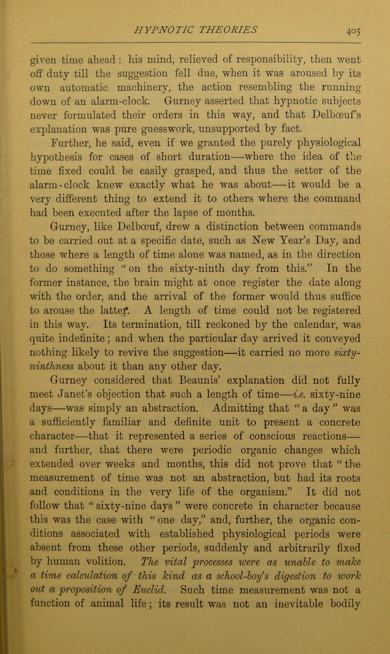 given time ahead : his mind, relieved of responsibility, then went off duty till the suggestion fell due, when it was aroused by its own automatic machinery, the action resembling the running- down of an alarm-clock. Gurney asserted that hypnotic subjects never formulated their orders in this way, and that Delboeuf’s explanation was pure guesswork, unsupported by fact. Further, he said, even if we granted the purely physiological hypothesis for cases of short duration—where the idea of the time fixed could be easily grasped, and thus the setter of the alarm-clock knew exactly what he was about—it would be a very different thing to extend it to others where the command had been executed after the lapse of months. Gurney, like Delbceuf, drew a distinction between commands to be carried out at a specific date, such as New Year’s Day, and those where a length of time alone was named, as in the direction to do something “ on the sixty-ninth day from this.” In the former instance, the brain might at once register the date along with the order, and the arrival of the former would thus suffice to arouse the lattef. A length of time could not be registered in this way. Its termination, till reckoned by the calendar, was quite indefinite; and when the particular day arrived it conveyed nothing likely to revive the suggestion—it carried no more sixty- ninthness about it than any other day. Gurney considered that Beaunis’ explanation did not fully meet Janet’s objection that such a length of time—i.e. sixty-nine days—was simply an abstraction. Admitting that “ a day ” was a sufficiently familiar and definite unit to present a concrete character—that it represented a series of conscious reactions— and further, that there were periodic organic changes which extended over weeks and months, this did not prove that “ the measurement of time was not an abstraction, but had its roots and conditions in the very life of the organism.” It did not follow that “ sixty-nine days ” were concrete in character because this was the case with “ one day,” and, further, the organic con- ditions associated with established physiological periods were absent from these other periods, suddenly and arbitrarily fixed by human volition. The vital processes were as unable to make a time calculation of this kind as a school-boy's digestion to work out a proposition of Euclid. Such time measurement was not a function of animal life; its result was not an inevitable bodily