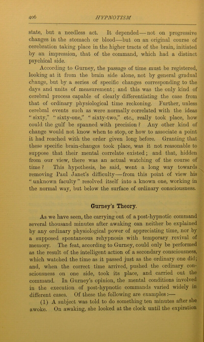 state, but a needless act. It depended—not on progressive changes in the stomach or blood—but on an original course of cerebration taking place in the higher tracts of the brain, initiated by an impression, that of the command, which had a distinct psychical side. According to Gurney, the passage of time must be registered, looking at it from the brain side alone, not by general gradual change, but by a series of specific changes corresponding to the days and units of measurement; and this was the only kind of cerebral process capable of clearly differentiating the case from that of ordinary physiological time reckoning. Further, unless cerebral events such as were normally correlated with the ideas “ sixty,” “ sixty-one,” “ sixty-two,” etc., really took place, how could the gulf be spanned with precision ? Any other kind of change would not know when to stop, or how to associate a point it had reached with the order given long before. Granting that these specific brain-changes took place, was it not reasonable to suppose that their mental correlate existed; and that, hidden from our view, there was an actual watching of the course of time ? This hypothesis, he said, went a long way towards removing Paul Janet’s difficulty—from this point of view his “ unknown faculty ” resolved itself into a known one, working in the normal way, but below the surface of ordinary consciousness. Gurney’s Theory. As we have seen, the carrying out of a post-hypnotic command several thousand minutes after awaking can neither be explained by any ordinary physiological power of appreciating time, nor by a supposed spontaneous rehypnosis with temporary revival of memory. The feat, according to Gurney, could only be performed as the result of the intelligent action of a secondary consciousness, which watched the time as it passed just as the ordinary one did; and, when the correct time arrived, pushed the ordinary con- sciousness on one side, took its place, and carried out the command. In Gurney’s opinion, the mental conditions involved in the execution of post-hypnotic commands varied widely in different cases. Of these the following are examples:— (1) A subject was told to do something ten minutes after she awoke. On awaking, she looked at the clock until the expiration