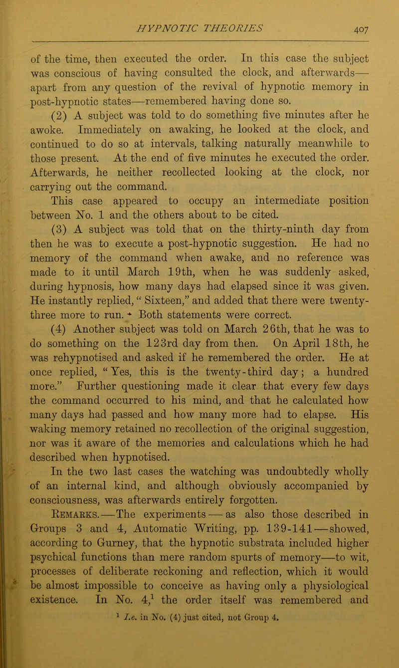 of the time, then executed the order. In this case the subject was conscious of having consulted the clock, and afterwards— apart from any question of the revival of hypnotic memory in post-hypnotic states—remembered having done so. (2) A subject was told to do something five minutes after he awoke. Immediately on awaking, he looked at the clock, and continued to do so at intervals, talking naturally meanwhile to those present. At the end of five minutes he executed the order. Afterwards, he neither recollected looking at the clock, nor carrying out the command. This case appeared to occupy an intermediate position between Ho. 1 and the others about to be cited. (3) A subject was told that on the thirty-ninth day from then he was to execute a post-hypnotic suggestion. He had no memory of the command when awake, and no reference was made to it until March 19 th, when he was suddenly asked, during hypnosis, how many days had elapsed since it was given. He instantly replied, “ Sixteen,” and added that there were twenty- three more to run. * Both statements were correct. (4) Another subject was told on March 26th, that he was to do something on the 123rd day from then. On April 18th, he was rehypnotised and asked if he remembered the order. He at once replied, “Yes, this is the twenty-third day; a hundred more.” Further questioning made it clear that every few days the command occurred to his mind, and that he calculated how many days had passed and how many more had to elapse. His waking memory retained no recollection of the original suggestion, nor was it aware of the memories and calculations which he had described when hypnotised. In the two last cases the watching was undoubtedly wholly of an internal kind, and although obviously accompanied by consciousness, was afterwards entirely forgotten. Remakes.—The experiments — as also those described in Groups 3 and 4, Automatic Writing, pp. 139-141—showed, according to Gurney, that the hypnotic substrata included higher psychical functions than mere random spurts of memory—to wit, processes of deliberate reckoning and reflection, which it would be almost impossible to conceive as having only a physiological existence. In Ho. 4,1 the order itself was remembered and 1 I.e. in No. (4) just cited, not Group 4.