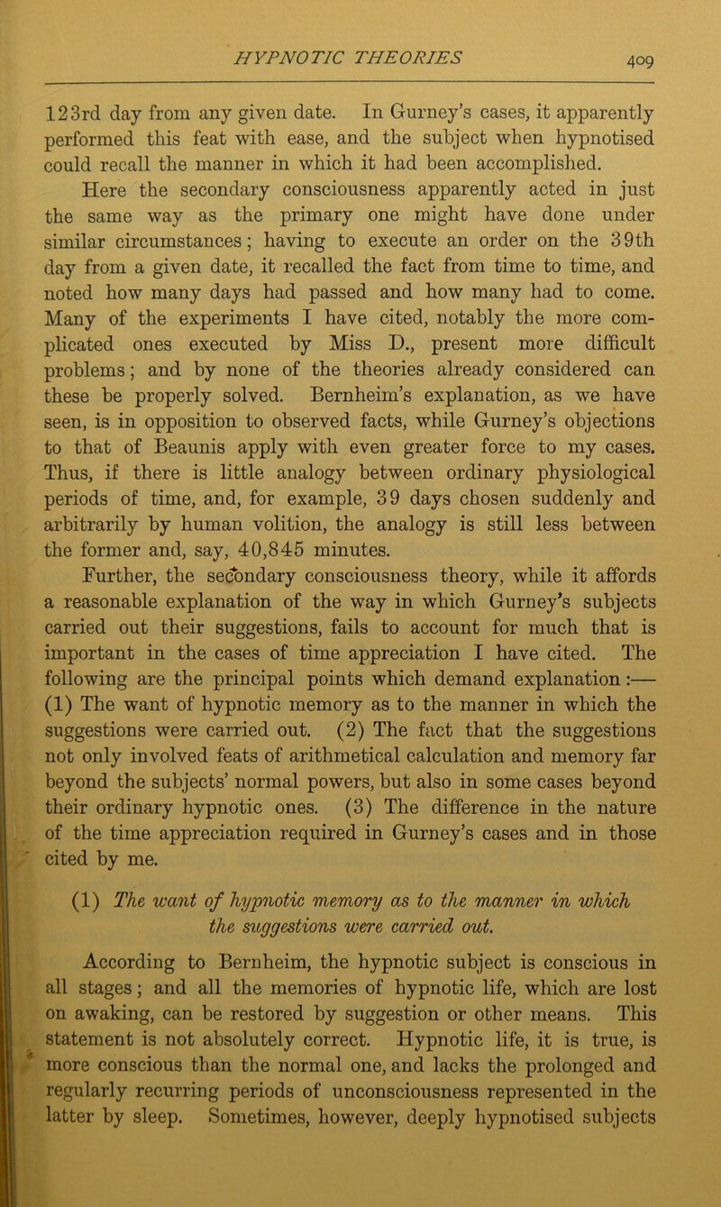 123rd day from any given date. In Gurney’s cases, it apparently performed this feat with ease, and the subject when hypnotised could recall the manner in which it had been accomplished. Here the secondary consciousness apparently acted in just the same way as the primary one might have done under similar circumstances; having to execute an order on the 39th day from a given date, it recalled the fact from time to time, and noted how many days had passed and how many had to come. Many of the experiments I have cited, notably the more com- plicated ones executed by Miss D., present more difficult problems; and by none of the theories already considered can these be properly solved. Bernheim’s explanation, as we have seen, is in opposition to observed facts, while Gurney’s objections to that of Beaunis apply with even greater force to my cases. Thus, if there is little analogy between ordinary physiological periods of time, and, for example, 39 days chosen suddenly and arbitrarily by human volition, the analogy is still less between the former and, say, 40,845 minutes. Further, the secondary consciousness theory, while it affords a reasonable explanation of the way in which Gurney's subjects carried out their suggestions, fails to account for much that is important in the cases of time appreciation I have cited. The following are the principal points which demand explanation:— (1) The want of hypnotic memory as to the manner in which the suggestions were carried out. (2) The fact that the suggestions not only involved feats of arithmetical calculation and memory far beyond the subjects’ normal powers, but also in some cases beyond their ordinary hypnotic ones. (3) The difference in the nature of the time appreciation required in Gurney’s cases and in those cited by me. (1) The want of hypnotic memory as to the manner in which the suggestions were carried out. According to Bernheim, the hypnotic subject is conscious in all stages; and all the memories of hypnotic life, which are lost on awaking, can be restored by suggestion or other means. This statement is not absolutely correct. Hypnotic life, it is true, is more conscious than the normal one, and lacks the prolonged and regularly recurring periods of unconsciousness represented in the latter by sleep. Sometimes, however, deeply hypnotised subjects