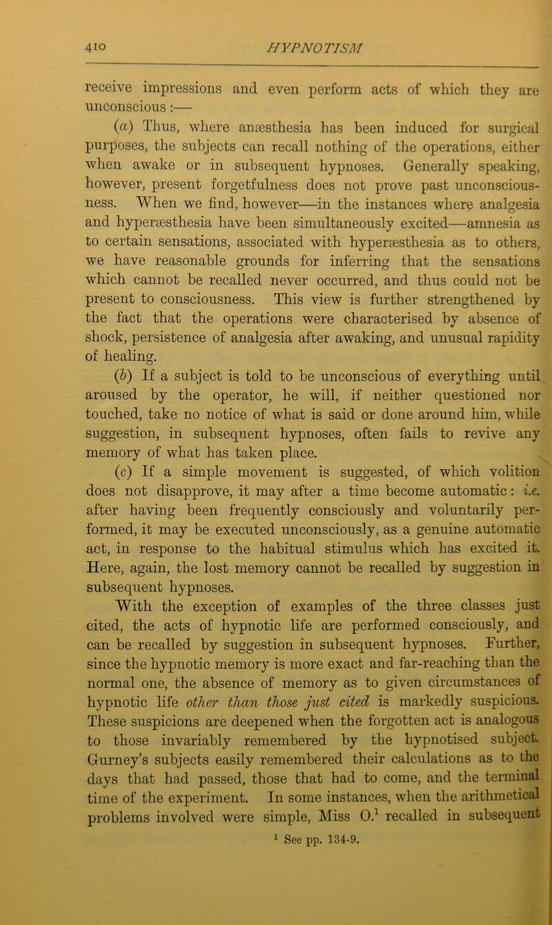 receive impressions and even perform acts of which they are unconscious:— (cl) Thus, where ansesthesia has been induced for surgical purposes, the subjects can recall nothing of the operations, either when awake or in subsequent hypnoses. Generally speaking, however, present forgetfulness does not prove past unconscious- ness. When we find, however—in the instances where analgesia and hyperesthesia have been simultaneously excited—amnesia as to certain sensations, associated with hypersesthesia as to others, we have reasonable grounds for inferring that the sensations which cannot be recalled never occurred, and thus could not be present to consciousness. This view is further strengthened by the fact that the operations were characterised by absence of shock, persistence of analgesia after awaking, and unusual rapidity of healing. (&) If a subject is told to be unconscious of everything until aroused by the operator, he will, if neither questioned nor touched, take no notice of what is said or done around him, while suggestion, in subsequent hypnoses, often fails to revive any memory of what has taken place. (c) If a simple movement is suggested, of which volition does not disapprove, it may after a time become automatic: i.e. after having been frequently consciously and voluntarily per- formed, it may be executed unconsciously, as a genuine automatic act, in response to the habitual stimulus which has excited it. Here, again, the lost memory cannot be recalled by suggestion in subsequent hypnoses. With the exception of examples of the three classes just cited, the acts of hypnotic life are performed consciously, and can be recalled by suggestion in subsequent hypnoses. Further, since the hypnotic memory is more exact and far-reaching than the normal one, the absence of memory as to given circumstances of hypnotic life other than those just cited is markedly suspicious. These suspicions are deepened when the forgotten act is analogous to those invariably remembered by the hypnotised subject. Gurney’s subjects easily remembered their calculations as to the days that had passed, those that had to come, and the terminal time of the experiment. In some instances, when the arithmetical problems involved were simple, Miss O.1 recalled in subsequent