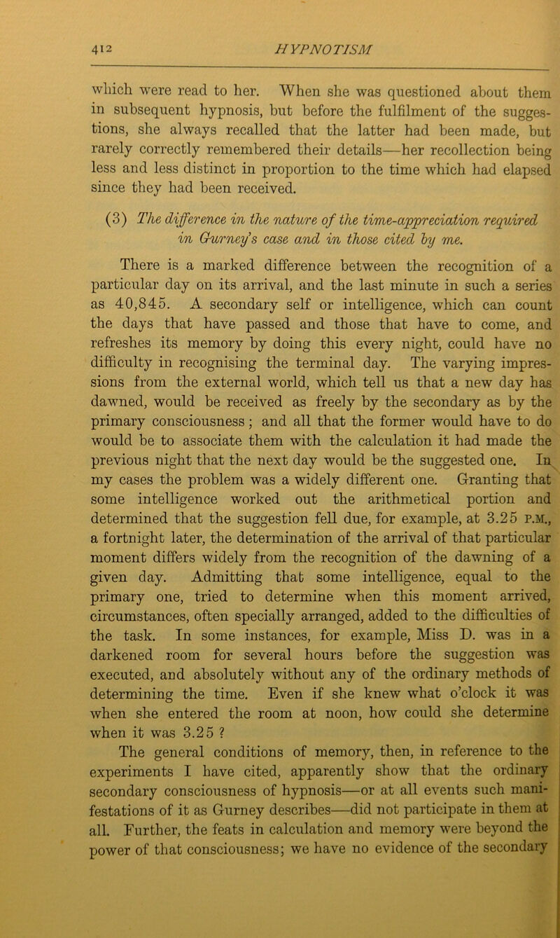 which were read to her. When she was questioned about them in subsequent hypnosis, but before the fulfilment of the sugges- tions, she always recalled that the latter had been made, but rarely correctly remembered their details—her recollection being less and less distinct in proportion to the time which had elapsed since they had been received. (3) The difference in the nature of the time-appreciation required in Gurney’s case and in those cited by me. There is a marked difference between the recognition of a particular day on its arrival, and the last minute in such a series as 40,845. A secondary self or intelligence, which can count the days that have passed and those that have to come, and refreshes its memory by doing this every night, could have no difficulty in recognising the terminal day. The varying impres- sions from the external world, which tell us that a new day has dawned, would be received as freely by the secondary as by the primary consciousness; and all that the former would have to do would be to associate them with the calculation it had made the previous night that the next day would be the suggested one. In my cases the problem was a widely different one. Granting that some intelligence worked out the arithmetical portion and determined that the suggestion fell due, for example, at 3.25 P.M., a fortnight later, the determination of the arrival of that particular moment differs widely from the recognition of the dawning of a given day. Admitting that some intelligence, equal to the primary one, tried to determine when this moment arrived, circumstances, often specially arranged, added to the difficulties of the task. In some instances, for example, Miss D. was in a darkened room for several hours before the suggestion was executed, and absolutely without any of the ordinary methods of determining the time. Even if she knew what o’clock it was when she entered the room at noon, how could she determine when it was 3.25 ? The general conditions of memory, then, in reference to the experiments I have cited, apparently show that the ordinary secondary consciousness of hypnosis—or at all events such mani- festations of it as Gurney describes—did not participate in them at all. Further, the feats in calculation and memory were beyond the power of that consciousness; we have no evidence of the secondary