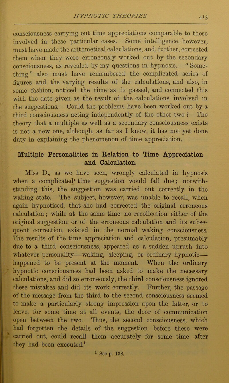 consciousness carrying out time appreciations comparable to those involved in these particular cases. Some intelligence, however, must have made the arithmetical calculations, and, further, corrected them when they were erroneously worked out by the secondary consciousness, as revealed by my questions in hypnosis. “ Some- thing ” also must have remembered the complicated series of figures and the varying results of the calculations, and also, in some fashion, noticed the time as it passed, and connected this with the date given as the result of the calculations involved in the suggestions. Could the problems have been worked out by a third consciousness acting independently of the other two ? The theory that a multiple as well as a secondary consciousness exists is not a new one, although, as far as I know, it has not yet done duty in explaining the phenomenon of time appreciation. Multiple Personalities in Relation to Time Appreciation and Calculation. Miss D., as we have seen, wrongly calculated in hypnosis when a complicated-* time suggestion would fall due; notwith- standing this, the suggestion was carried out correctly in the waking state. The subject, however, was unable to recall, when again hypnotised, that she had corrected the original erroneous calculation; while at the same time no recollection either of the original suggestion, or of the erroneous calculation and its subse- quent correction, existed in the normal waking consciousness. The results of the time appreciation and calculation, presumably due to a third consciousness, appeared as a sudden uprush into whatever personality—waking, sleeping, or ordinary hypnotic— happened to be present at the moment. When the ordinary hypnotic consciousness had been asked to make the necessary calculations, and did so erroneously, the third consciousness ignored these mistakes and did its work correctly. Further, the passage of the message from the third to the second consciousness seemed to make a particularly strong impression upon the latter, or to leave, for some time at all events, the door of communication open between the two. Thus, the second consciousness, which had forgotten the details of the suggestion before these were carried out, could recall them accurately for some time after they had been executed.1