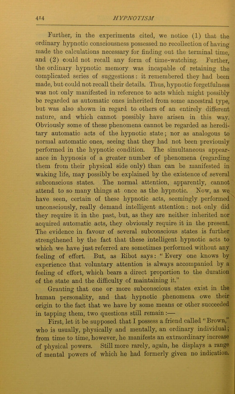Further, in the experiments cited, we notice (1) that the ordinary hypnotic consciousness possessed no recollection of having made the calculations necessary for finding out the terminal time, and (2) could not recall any form of time-watching. Further, the ordinary hypnotic memory was incapable of retaining the complicated series of suggestions : it remembered they had been made, but could not recall their details. Thus, hypnotic forgetfulness was not only manifested in reference to acts which might possibly be regarded as automatic ones inherited from some ancestral type, but was also shown in regard to others of an entirely different nature, and which cannot possibly have arisen in this way. Obviously some of these phenomena cannot be regarded as heredi- tary automatic acts of the hypnotic state; nor as analogous to normal automatic ones, seeing that they had not been previously performed in the hypnotic condition. The simultaneous appear- ance in hypnosis of a greater number of phenomena (regarding them from their physical side only) than can be manifested in waking life, may possibly be explained by the existence of several subconscious states. The normal attention, apparently, cannot attend to so many things at once as the hypnotic. Now, as we have seen, certain of these hypnotic acts, seemingly performed unconsciously, really demand intelligent attention: not only did they require it in the past, but, as they are neither inherited nor acquired automatic acts, they obviously require it in the present. The evidence in favour of several subconscious states is further strengthened by the fact that these intelligent hypnotic acts to which we have just referred are sometimes performed without any feeling of effort. But, as Ribot says: “ Every one knows by experience that voluntary attention is always accompanied by a feeling of effort, which bears a direct proportion to the duration of the state and the difficulty of maintaining it.” Granting that one or more subconscious states exist in the human personality, and that hypnotic phenomena owe their origin to the fact that we have by some means or other succeeded in tapping them, two questions still remain:— First, let it be supposed that I possess a friend called “ Brown,” who is usually, physically and mentally, an ordinary individual; from time to time, however, he manifests an extraordinary increase of physical powers. Still more rarely, again, he displays a range of mental powers of which he had formerly given no indication.