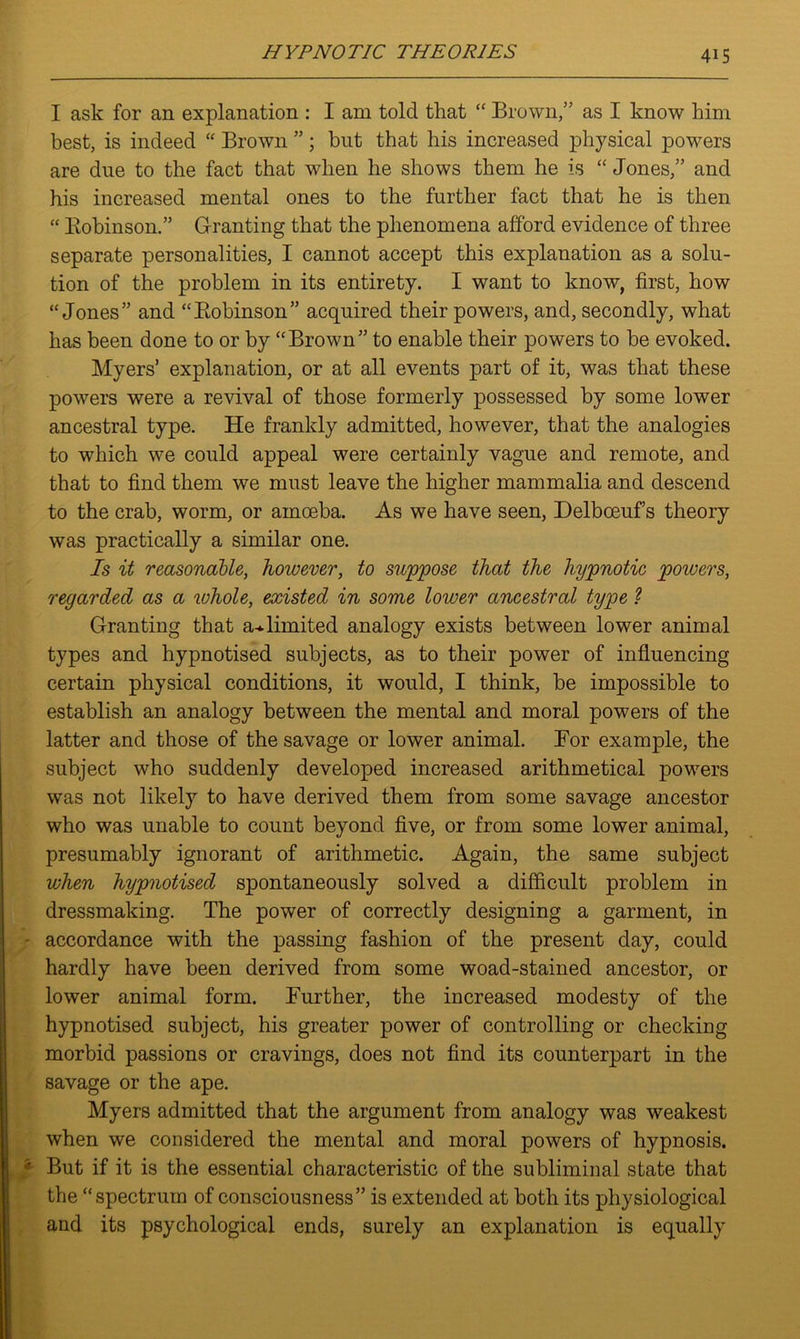 I ask for an explanation : I am told that “ Brown,” as I know him best, is indeed “ Brown ” ; but that his increased physical powers are due to the fact that when he shows them he is “ Jones,” and his increased mental ones to the further fact that he is then “ Bobinson.” Granting that the phenomena afford evidence of three separate personalities, I cannot accept this explanation as a solu- tion of the problem in its entirety. I want to know, first, how “Jones” and “Bobinson” acquired their powers, and, secondly, what has been done to or by “Brown” to enable their powers to be evoked. Myers’ explanation, or at all events part of it, was that these powers were a revival of those formerly possessed by some lower ancestral type. He frankly admitted, however, that the analogies to which we could appeal were certainly vague and remote, and that to find them we must leave the higher mammalia and descend to the crab, worm, or amoeba. As we have seen, Delboeuf’s theory was practically a similar one. Is it reasonable, however, to suppose that the hypnotic powers, regarded as a whole, existed in some lower ancestral type ? Granting that a*limited analogy exists between lower animal types and hypnotised subjects, as to their power of influencing certain physical conditions, it would, I think, be impossible to establish an analogy between the mental and moral powers of the latter and those of the savage or lower animal. Bor example, the subject who suddenly developed increased arithmetical powers was not likely to have derived them from some savage ancestor who was unable to count beyond five, or from some lower animal, presumably ignorant of arithmetic. Again, the same subject when hypnotised spontaneously solved a difficult problem in dressmaking. The power of correctly designing a garment, in accordance with the passing fashion of the present day, could hardly have been derived from some woad-stained ancestor, or lower animal form. Further, the increased modesty of the hypnotised subject, his greater power of controlling or checking morbid passions or cravings, does not find its counterpart in the savage or the ape. Myers admitted that the argument from analogy was weakest when we considered the mental and moral powers of hypnosis. But if it is the essential characteristic of the subliminal state that the “spectrum of consciousness” is extended at both its physiological and its psychological ends, surely an explanation is equally