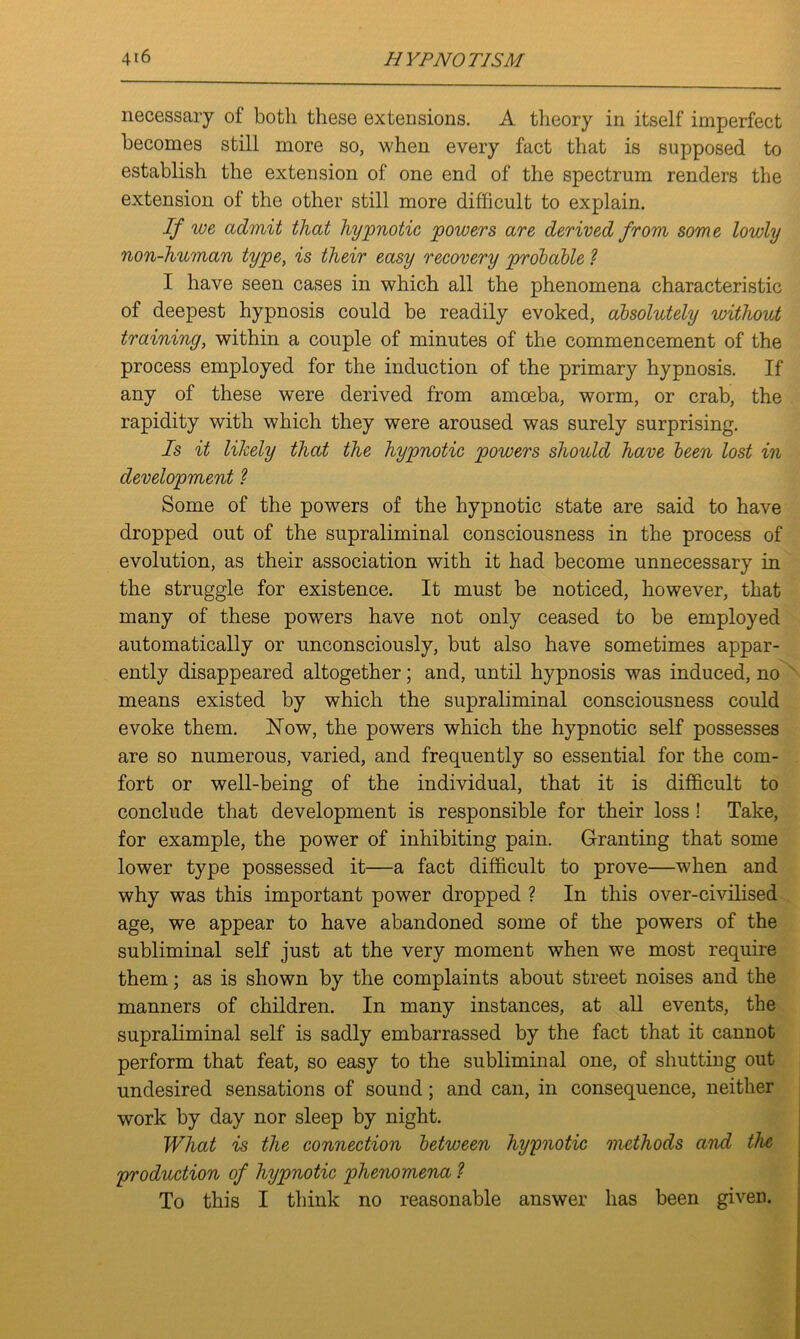 necessary of both these extensions. A theory in itself imperfect becomes still more so, when every fact that is supposed to establish the extension of one end of the spectrum renders the extension of the other still more difficult to explain. If we admit that hypnotic powers are derived from some lowly non-human type, is their easy recovery probable ? I have seen cases in which all the phenomena characteristic of deepest hypnosis could be readily evoked, absolutely without training, within a couple of minutes of the commencement of the process employed for the induction of the primary hypnosis. If any of these were derived from amoeba, worm, or crab, the rapidity with which they were aroused was surely surprising. Is it likely that the hypnotic powers should have been lost in development ? Some of the powers of the hypnotic state are said to have dropped out of the supraliminal consciousness in the process of evolution, as their association with it had become unnecessary in the struggle for existence. It must be noticed, however, that many of these powers have not only ceased to be employed automatically or unconsciously, but also have sometimes appar- ently disappeared altogether; and, until hypnosis was induced, no means existed by which the supraliminal consciousness could evoke them. Now, the powers which the hypnotic self possesses are so numerous, varied, and frequently so essential for the com- fort or well-being of the individual, that it is difficult to conclude that development is responsible for their loss ! Take, for example, the power of inhibiting pain. Granting that some lower type possessed it—a fact difficult to prove—when and why was this important power dropped ? In this over-civilised age, we appear to have abandoned some of the powers of the subliminal self just at the very moment when we most require them; as is shown by the complaints about street noises and the manners of children. In many instances, at all events, the supraliminal self is sadly embarrassed by the fact that it cannot perform that feat, so easy to the subliminal one, of shutting out undesired sensations of sound; and can, in consequence, neither work by day nor sleep by night. What is the connection between hypnotic methods and the production of hypnotic phenomena ? To this I think no reasonable answer has been given.