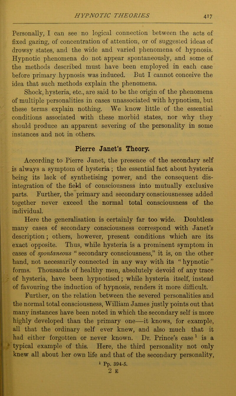 Personally, I can see no logical connection between the acts of fixed gazing, of concentration of attention, or of suggested ideas of drowsy states, and the wide and varied phenomena of hypnosis. Hypnotic phenomena do not appear spontaneously, and some of the methods described must have been employed in each case before primary hypnosis was induced. But I cannot conceive the idea that such methods explain the phenomena. Shock, hysteria, etc., are said to be the origin of the phenomena of multiple personalities in cases unassociated with hypnotism, but these terms explain nothing. We know little of the essential conditions associated with these morbid states, nor why they should produce an apparent severing of the personality in some instances and not in others. Pierre Janet’s Theory. According to Pierre Janet, the presence of the secondary self is always a symptom of hysteria ; the essential fact about hysteria being its lack of synthetising power, and the consequent dis- integration of the field of consciousness into mutually exclusive parts. Further, the primary and secondary consciousnesses added together never exceed the normal total consciousness of the individual. Here the generalisation is certainly far too wide. Doubtless many cases of secondary consciousness correspond with Janet’s description; others, however, present conditions which are its exact opposite. Thus, while hysteria is a prominent symptom in cases of spontaneous “ secondary consciousness,” it is, on the other hand, not necessarily connected in any way with its “ hypnotic ” forms. Thousands of healthy men, absolutely devoid of any trace of hysteria, have been hypnotised; while hysteria itself, instead of favouring the induction of hypnosis, renders it more difficult. Further, on the relation between the severed personalities and the normal total consciousness, William James justly points out that many instances have been noted in which the secondary self is more highly developed than the primary one—it knows, for example, all that the ordinary self ever knew, and also much that it had either forgotten or never known. Dr. Prince’s case1 is a typical example of this. Here, the third personality not only knew all about her own life and that of the secondary personality, 1 Pp. 394-5.