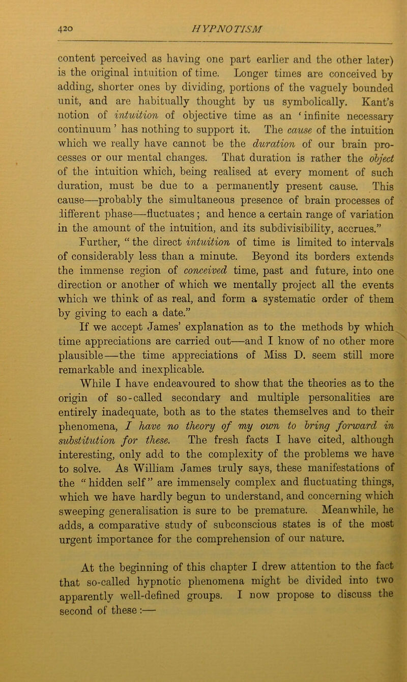 content perceived as having one part earlier and the other later) is the original intuition of time. Longer times are conceived by adding, shorter ones by dividing, portions of the vaguely bounded unit, and are habitually thought by us symbolically. Kant’s notion of intuition of objective time as an ‘ infinite necessary continuum ’ has nothing to support it. The cause of the intuition which we really have cannot be the duration of our brain pro- cesses or our mental changes. That duration is rather the object of the intuition which, being realised at every moment of such duration, must be due to a permanently present cause. This cause—probably the simultaneous presence of brain processes of different phase—fluctuates ; and hence a certain range of variation in the amount of the intuition, and its subdivisibility, accrues.” Further, “ the direct intuition of time is limited to intervals of considerably less than a minute. Beyond its borders extends the immense region of conceived time, past and future, into one direction or another of which we mentally project all the events which we think of as real, and form a systematic order of them by giving to each a date.” If we accept James’ explanation as to the methods by which time appreciations are carried out—and I know of no other more plausible—the time appreciations of Miss D. seem still more remarkable and inexplicable. While I have endeavoured to show that the theories as to the origin of so-called secondary and multiple personalities are entirely inadequate, both as to the states themselves and to their phenomena, I have no theory of my own to bring forward in substitution for these. The fresh facts I have cited, although interesting, only add to the complexity of the problems we have to solve. As William James truly says, these manifestations of the “ hidden self ” are immensely complex and fluctuating things, which we have hardly begun to understand, and concerning which sweeping generalisation is sure to be premature. Meanwhile, he adds, a comparative study of subconscious states is of the most urgent importance for the comprehension of our nature. At the beginning of this chapter I drew attention to the fact that so-called hypnotic phenomena might be divided into two apparently well-defined groups. I now propose to discuss the second of these :—