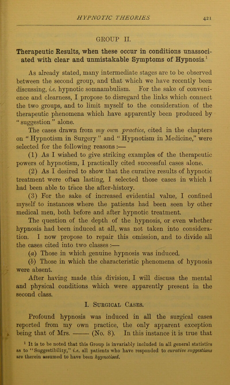 GROUP II. Therapeutic Results, when these occur in conditions unassoci- ated with clear and unmistakable Symptoms of Hypnosis.1 As already stated, many intermediate stages are to be observed between the second group, and that which we have recently been discussing, i.e. hypnotic somnambulism. For the sake of conveni- ence and clearness, I propose to disregard the links which connect the two groups, and to limit myself to the consideration of the therapeutic phenomena which have apparently been produced by “ suggestion ” alone. The cases drawn from my own practice, cited in the chapters on “ Hypnotism in Surgery ” and “ Hypnotism in Medicine,” were selected for the following reasons:— (1) As I wished to give striking examples of the therapeutic powers of hypnotism, I practically cited successful cases alone. (2) As I desired to show that the curative results of hypnotic treatment were often lasting, I selected those cases in which I had been able to trace the after-history. (3) For the sake of increased evidential value, I confined myself to instances where the patients had been seen by other medical men, both before and after hypnotic treatment. The question of the depth of the hypnosis, or even whether hypnosis had been induced at all, was not taken into considera- tion. I now propose to repair this omission, and to divide all the cases cited into two classes :— (a) Those in which genuine hypnosis was induced. (b) Those in which the characteristic phenomena of hypnosis were absent. After having made this division, I will discuss the mental and physical conditions which were apparently present in the second class. I. Surgical Cases. Profound hypnosis was induced in all the surgical cases reported from my own practice, the only apparent exception being that of Mrs. (Ho. 8). In this instance it is true that 1 It is to be noted that this Group is invariably included in all general statistics as to “Suggestibility,” i.e. all patients who have responded to curative suggestions are therein assumed to have been hypnotised.