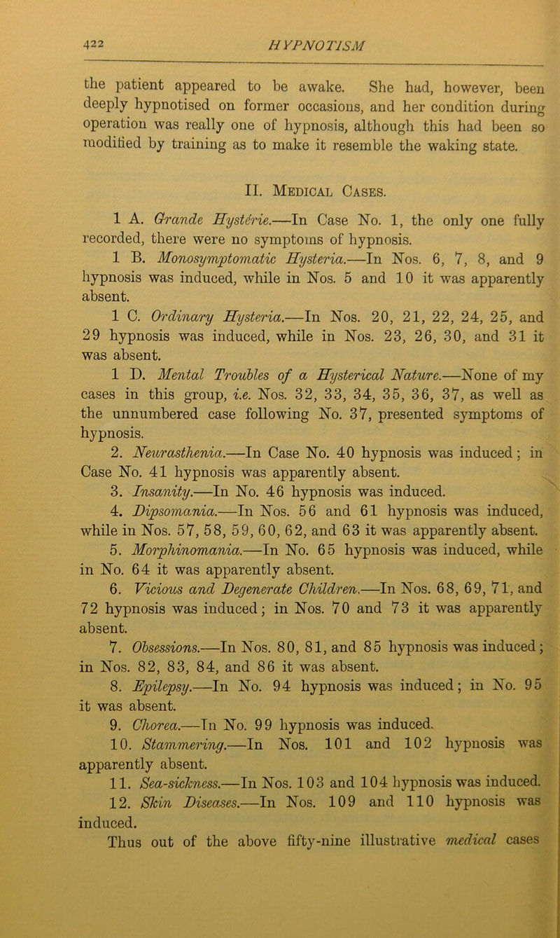 the patient appeared to be awake. She had, however, been deeply hypnotised on former occasions, and her condition during operation was really one of hypnosis, although this had been so raoditied by training as to make it resemble the waking state. II. Medical Cases. 1 A. Grande Hystdrie.—In Case No. 1, the only one fully recorded, there were no symptoms of hypnosis. 1 B. Monosymptomatic Hysteria.—In Nos. 6, 7, 8, and 9 hypnosis was induced, while in Nos. 5 and 10 it was apparently absent. 1 C. Ordinary Hysteria.—In Nos. 20, 21, 22, 24, 25, and 29 hypnosis was induced, while in Nos. 23, 26, 30, and 31 it was absent. 1 D. Mental Troubles of a Hysterical Nature.—None of my cases in this group, i.e. Nos. 32, 33, 34, 35, 36, 37, as well as the unnumbered case following No. 37, presented symptoms of hypnosis. 2. Neurasthenia.—-In Case No. 40 hypnosis was induced; in Case No. 41 hypnosis was apparently absent. 3. Insanity.—In No. 46 hypnosis was induced. 4. Dipsomania.—In Nos. 56 and 61 hypnosis was induced, while in Nos. 57, 58, 59, 60, 62, and 63 it was apparently absent. 5. Morphinomania.—In No. 65 hypnosis was induced, while in No. 64 it was apparently absent. 6. Vicious and Degenerate Children,—In Nos. 68, 69, 71, and 72 hypnosis was induced; in Nos. 70 and 73 it was apparently absent. 7. Obsessions.—In Nos. 80, 81, and 85 hypnosis was induced; in Nos. 82, 83, 84, and 86 it was absent. 8. Epilepsy.—In No. 94 hypnosis was induced; in No. 95 it was absent. 9. Chorea.—In No. 99 hypnosis was induced. 10. Stammering.—In Nos. 101 and 102 hypnosis was apparently absent. 11. Sea-sickness.—In Nos. 103 and 104 hypnosis was induced. 12. Skin Diseases.—In Nos. 109 and 110 hypnosis was induced. Thus out of the above fifty-nine illustrative medical cases