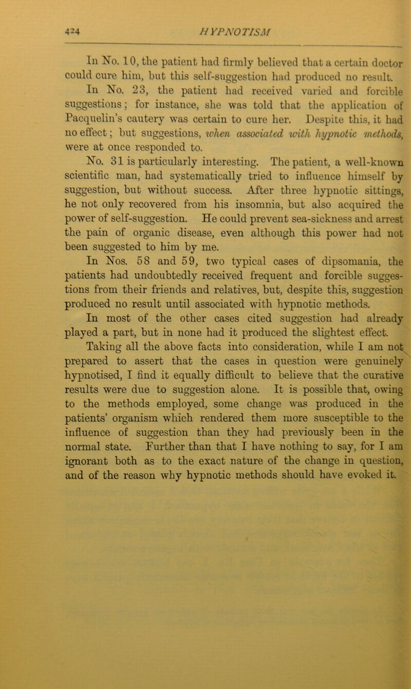 4-4 // YPNOTISM In No. 10, the patient had firmly believed that a certain doctor could cure him, but this self-suggestion had produced no result. In No. 23, the patient had received varied and forcible suggestions; for instance, she was told that the application of Pacquelin’s cautery was certain to cure her. Despite this, it had no effect; but suggestions, when associated with hypnotic methods, were at once responded to. No. 31 is particularly interesting. The patient, a well-known scientific man, had systematically tried to iufiueuce himself by suggestion, but without success. After three hypnotic sittings, he not only recovered from his insomnia, but also acquired the power of self-suggestion. He could prevent sea-sickness and arrest the pain of organic disease, even although this power had not been suggested to him by me. In Nos. 58 and 59, two typical cases of dipsomania, the patients had undoubtedly received frequent and forcible sugges- tions from their friends and relatives, but, despite this, suggestion produced no result until associated with hypnotic methods. In most of the other cases cited suggestion had already played a part, but in none had it produced the slightest effect Taking all the above facts into consideration, while I am not prepared to assert that the cases in question were genuinely hypnotised, I find it equally difficult to believe that the curative results were due to suggestion alone. It is possible that, owing to the methods employed, some change was produced in the patients’ organism which rendered them more susceptible to the influence of suggestion than they had previously been in the normal state. Further than that I have nothing to say, for I am ignorant both as to the exact nature of the change in question, and of the reason why hypnotic methods should have evoked it.