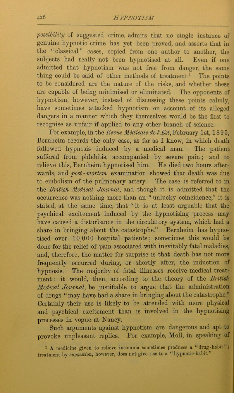 possibility of suggested crime, admits that no single instance of genuine hypnotic crime has yet been proved, and asserts that in the “ classical ” cases, copied from one author to another, the subjects had really not been hypnotised at all. Even if one admitted that hypnotism was not free from danger, the same thing could be said of other methods of treatment.1 The points to be considered are the nature of the risks, and whether these are capable of being minimised or eliminated. The opponents of hypnotism, however, instead of discussing these points calmly, have sometimes attacked hypnotism on account of its alleged dangers in a manner which they themselves would be the first to recognise as unfair if applied to any other branch of science. For example, in the Revue Medicate de I’Bst, February 1st, 1895, Bernheim records the only case, as far as I know, in which death followed hypnosis induced by a medical man. The patient suffered from phlebitis, accompanied by severe pain; and to relieve this, Bernheim hypnotised him. He died two hours after- wards, and post - mortem examination showed that death was due to embolism of the pulmonary artery. The case is referred to in the British Medical Journal, and though it is admitted that the occurrence was nothing more than an “ unlucky coincidence,” it is stated, at the same time, that “ it is at least arguable that the psychical excitement induced by the hypnotising process may have caused a disturbance in the circulatory system, which had a share in bringing about the catastrophe.” Bernheim has hypno- tised over 10,000 hospital patients; sometimes this would be done for the relief of pain associated with inevitably fatal maladies, and, therefore, the matter for surprise is that death has not more frequently occurred during, or shortly after, the induction of hypnosis. The majority of fatal illnesses receive medical treat- ment : it would, then, according to the theory of the British Medical Journal, be justifiable to argue that the administration of drugs “may have had a share in bringing about the catastrophe.” Certainly their use is likely to be attended with more physical and psychical excitement than is involved in the hypnotising processes in vogue at Nancy. Such arguments against hypnotism are dangerous and apt to provoke unpleasant replies. For example, Moll, in speaking of 1 A medicine given to relieve insomnia sometimes produces a “ drug-habit ; treatment by suggestion, however, does not give rise to a “hypnotic-habit.”