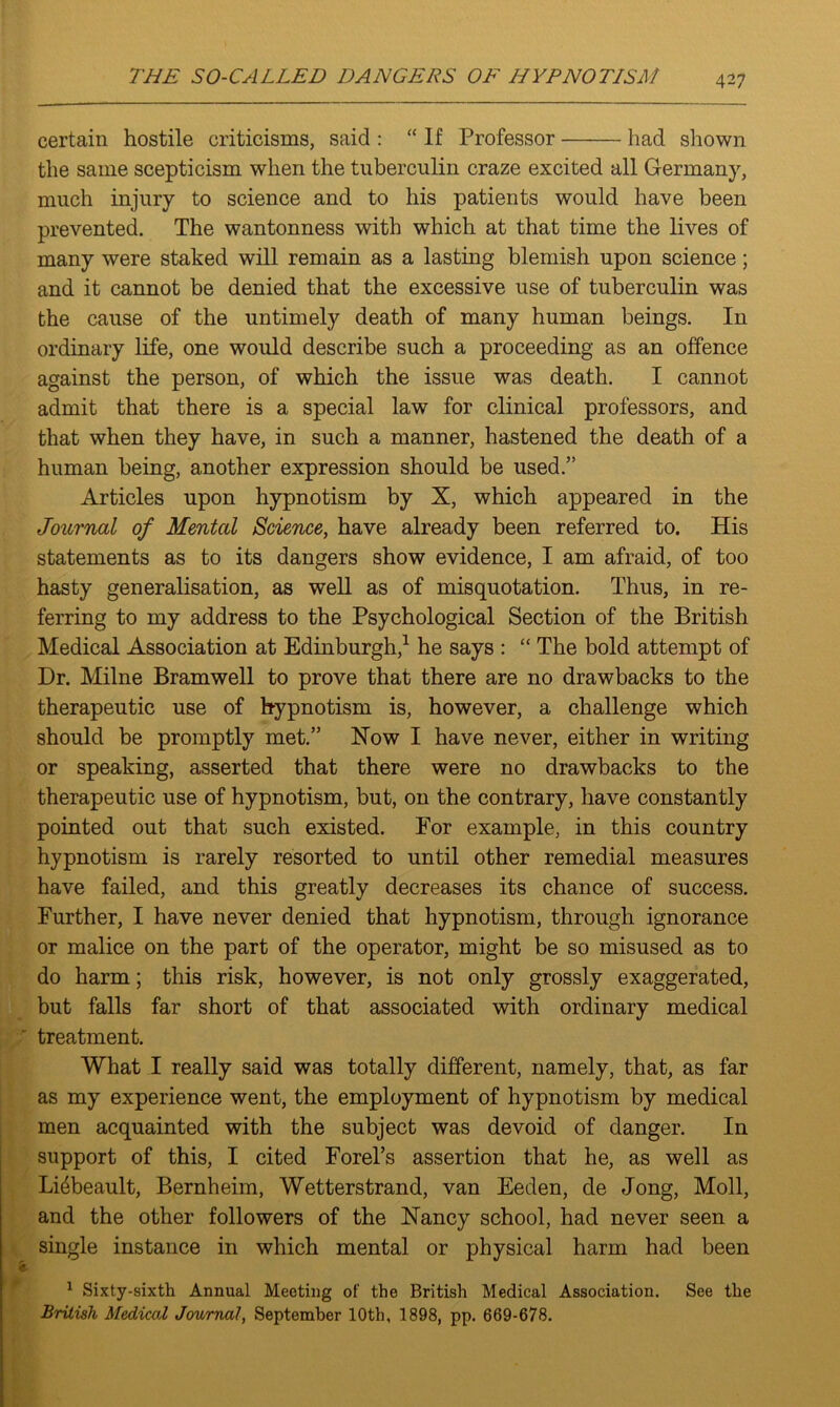 certain hostile criticisms, said : “ If Professor had sliown the same scepticism when the tuberculin craze excited all Germany, much injury to science and to his patients would have been prevented. The wantonness with which at that time the lives of many were staked will remain as a lasting blemish upon science; and it cannot be denied that the excessive use of tuberculin was the cause of the untimely death of many human beings. In ordinary life, one would describe such a proceeding as an offence against the person, of which the issue was death. I cannot admit that there is a special law for clinical professors, and that when they have, in such a manner, hastened the death of a human being, another expression should be used.” Articles upon hypnotism by X, which appeared in the Journal of Mental Science, have already been referred to. His statements as to its dangers show evidence, I am afraid, of too hasty generalisation, as well as of misquotation. Thus, in re- ferring to my address to the Psychological Section of the British Medical Association at Edinburgh,1 he says : “ The bold attempt of Dr. Milne Bramwell to prove that there are no drawbacks to the therapeutic use of hypnotism is, however, a challenge which should be promptly met.” Now I have never, either in writing or speaking, asserted that there were no drawbacks to the therapeutic use of hypnotism, but, on the contrary, have constantly pointed out that such existed. For example, in this country hypnotism is rarely resorted to until other remedial measures have failed, and this greatly decreases its chance of success. Further, I have never denied that hypnotism, through ignorance or malice on the part of the operator, might be so misused as to do harm; this risk, however, is not only grossly exaggerated, but falls far short of that associated with ordinary medical treatment. What I really said was totally different, namely, that, as far as my experience went, the employment of hypnotism by medical men acquainted with the subject was devoid of danger. In support of this, I cited Forel’s assertion that he, as well as Li4beault, Bernheim, Wetterstrand, van Eeden, de Jong, Moll, and the other followers of the Nancy school, had never seen a single instance in which mental or physical harm had been 1 Sixty-sixth Annual Meeting of the British Medical Association. See the British Medical Journal, September 10th, 1898, pp. 669-678.