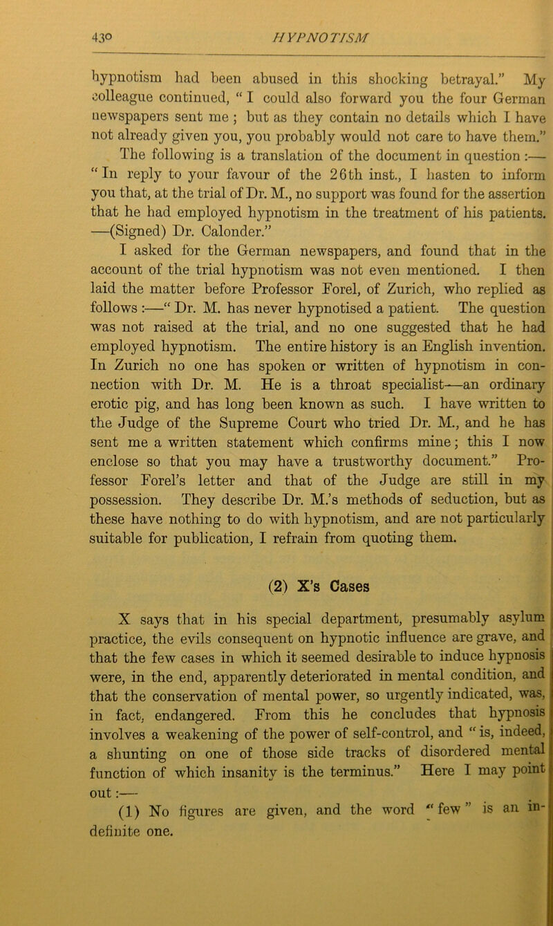 hypnotism had been abused in this shocking betrayal.” My colleague continued, “ I could also forward you the four German newspapers sent me ; but as they contain no details which I have not already given you, you probably would not care to have them.” The following is a translation of the document in question :— “In reply to your favour of the 26th inst., I hasten to inform you that, at the trial of Dr. M., no support was found for the assertion that he had employed hypnotism in the treatment of his patients. —(Signed) Dr. Calonder.” I asked for the German newspapers, and found that in the account of the trial hypnotism was not even mentioned. I then laid the matter before Professor Forel, of Zurich, who replied as follows :—“ Dr. M. has never hypnotised a patient. The question was not raised at the trial, and no one suggested that he had employed hypnotism. The entire history is an English invention. In Zurich no one has spoken or written of hypnotism in con- nection with Dr. M. He is a throat specialist—an ordinary erotic pig, and has long been known as such. I have written to the Judge of the Supreme Court who tried Dr. M., and he has sent me a written statement which confirms mine; this I now enclose so that you may have a trustworthy document.” Pro- fessor Forel’s letter and that of the Judge are still in my possession. They describe Dr. M.’s methods of seduction, but as these have nothing to do with hypnotism, and are not particularly suitable for publication, I refrain from quoting them. (2) X’s Cases X says that in his special department, presumably asylum practice, the evils consequent on hypnotic influence are grave, and that the few cases in which it seemed desirable to induce hypnosis were, in the end, apparently deteriorated in mental condition, and that the conservation of mental power, so urgently indicated, was, in fact, endangered. From this he concludes that hypnosis involves a weakening of the power of self-control, and “ is, indeed, a shunting on one of those side tracks of disordered mental function of which insanity is the terminus.” Here I may point out:— (1) Ho figures are given, and the word few” is an in- definite one.