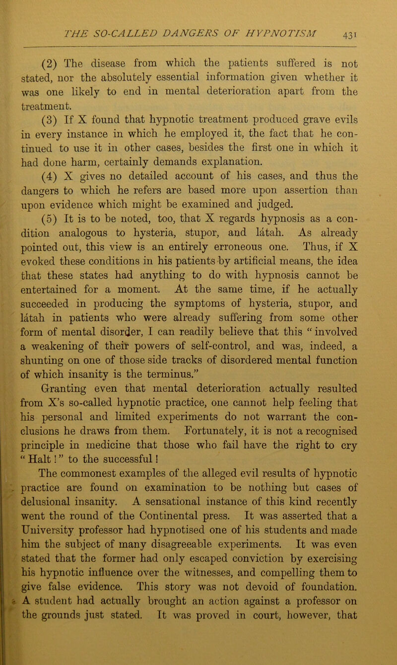 (2) The disease from which the patients suffered is not stated, nor the absolutely essential information given whether it was one likely to end in mental deterioration apart from the treatment. (3) If X found that hypnotic treatment produced grave evils in every instance in which he employed it, the fact that he con- tinued to use it in other cases, besides the first one in which it had done harm, certainly demands explanation. (4) X gives no detailed account of his cases, and thus the dangers to which he refers are based more upon assertion than upon evidence which might be examined and judged. (5) It is to be noted, too, that X regards hypnosis as a con- dition analogous to hysteria, stupor, and latah. As already pointed out, this view is an entirely erroneous one. Thus, if X evoked these conditions in his patients by artificial means, the idea that these states had anything to do with hypnosis cannot be entertained for a moment. At the same time, if he actually succeeded in producing the symptoms of hysteria, stupor, and latah in patients who were already suffering from some other form of mental disorder, I can readily believe that this “ involved a weakening of their powers of self-control, and was, indeed, a shunting on one of those side tracks of disordered mental function of which insanity is the terminus.” Granting even that mental deterioration actually resulted from X’s so-called hypnotic practice, one cannot help feeling that his personal and limited experiments do not warrant the con- clusions he draws from them. Fortunately, it is not a recognised principle in medicine that those who fail have the right to cry “ Halt! ” to the successful! The commonest examples of the alleged evil results of hypnotic . practice are found on examination to be nothing but cases of delusional insanity. A sensational instance of this kind recently went the round of the Continental press. It was asserted that a University professor had hypnotised one of his students and made him the subject of many disagreeable experiments. It was even stated that the former had only escaped conviction by exercising his hypnotic influence over the witnesses, and compelling them to give false evidence. This story was not devoid of foundation. * A student had actually brought an action against a professor on the grounds just stated. It was proved in court, however, that