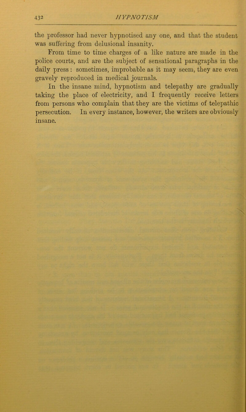 the professor had never hypnotised any one, and that the student was suffering from delusional insanity. From time to time charges of a like nature are made in the police courts, and are the subject of sensational paragraphs in the daily press: sometimes, improbable as it may seem, they are even gravely reproduced in medical journals. In the insane mind, hypnotism and telepathy are gradually taking the place of electricity, and I frequently receive letters from persons who complain that they are the victims of telepathic persecution. In every instance, however, the writers are obviously insane.