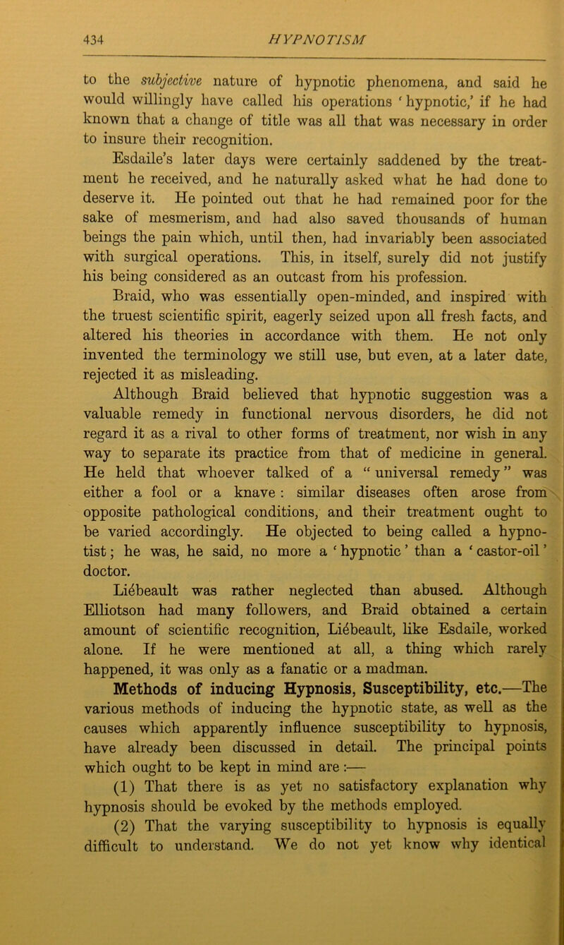 to the subjective nature of hypnotic phenomena, and said he would willingly have called his operations ' hypnotic/ if he had known that a change of title was all that was necessary in order to insure their recognition. Esdaile’s later days were certainly saddened by the treat- ment he received, and he naturally asked what he had done to deserve it. He pointed out that he had remained poor for the sake of mesmerism, and had also saved thousands of human beings the pain which, until then, had invariably been associated with surgical operations. This, in itself, surely did not justify his being considered as an outcast from his profession. Braid, who was essentially open-minded, and inspired with the truest scientific spirit, eagerly seized upon all fresh facts, and altered his theories in accordance with them. He not only invented the terminology we still use, but even, at a later date, rejected it as misleading. Although Braid believed that hypnotic suggestion was a valuable remedy in functional nervous disorders, he did not regard it as a rival to other forms of treatment, nor wish in any way to separate its practice from that of medicine in general. He held that whoever talked of a “ universal remedy ” was either a fool or a knave: similar diseases often arose from opposite pathological conditions, and their treatment ought to be varied accordingly. He objected to being called a hypno- tist ; he was, he said, no more a * hypnotic ’ than a ‘ castor-oil ’ doctor. Liebeault was rather neglected than abused. Although Elliotson had many followers, and Braid obtained a certain amount of scientific recognition, Liebeault, like Esdaile, worked alone. If he were mentioned at all, a thing which rarely happened, it was only as a fanatic or a madman. Methods of inducing Hypnosis, Susceptibility, etc.—The various methods of inducing the hypnotic state, as well as the causes which apparently influence susceptibility to hypnosis, have already been discussed in detail. The principal points which ought to be kept in mind are:— (1) That there is as yet no satisfactory explanation why hypnosis should be evoked by the methods employed. (2) That the varying susceptibility to hypnosis is equally difficult to understand. We do not yet know why identical
