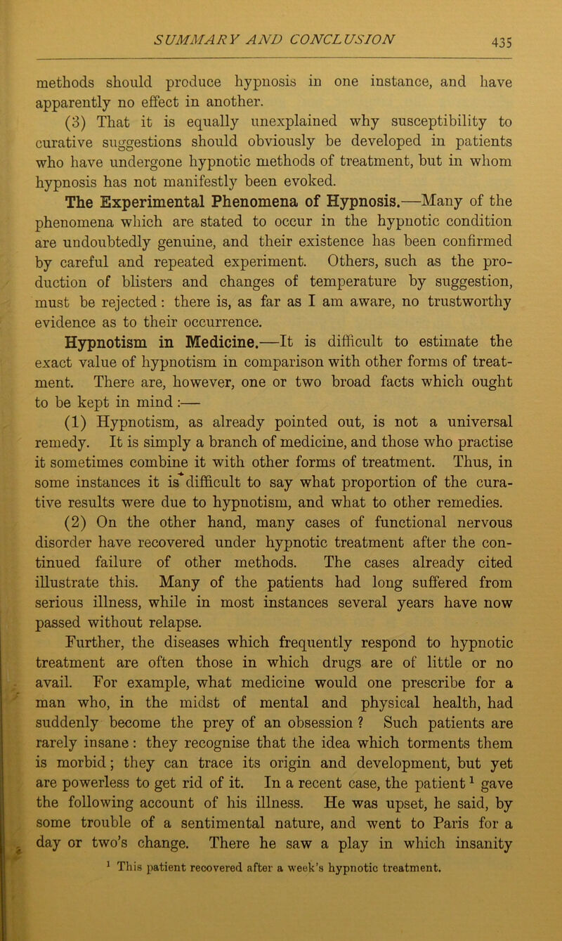 methods should produce hypnosis in one instance, and have apparently no effect in another. (3) That it is equally unexplained why susceptibility to curative suggestions should obviously be developed in patients who have undergone hypnotic methods of treatment, but in whom hypnosis has not manifestly been evoked. The Experimental Phenomena of Hypnosis.—Many of the phenomena which are stated to occur in the hypnotic condition are undoubtedly genuine, and their existence has been confirmed by careful and repeated experiment. Others, such as the pro- duction of blisters and changes of temperature by suggestion, must be rejected: there is, as far as I am aware, no trustworthy evidence as to their occurrence. Hypnotism in Medicine.—It is difficult to estimate the exact value of hypnotism in comparison with other forms of treat- ment. There are, however, one or two broad facts which ought to be kept in mind :— (1) Hypnotism, as already pointed out, is not a universal remedy. It is simply a branch of medicine, and those who practise it sometimes combine it with other forms of treatment. Thus, in some instances it is difficult to say what proportion of the cura- tive results were due to hypnotism, and what to other remedies. (2) On the other hand, many cases of functional nervous disorder have recovered under hypnotic treatment after the con- tinued failure of other methods. The cases already cited illustrate this. Many of the patients had long suffered from serious illness, while in most instances several years have now passed without relapse. Further, the diseases which frequently respond to hypnotic treatment are often those in which drugs are of little or no avail. For example, what medicine would one prescribe for a man who, in the midst of mental and physical health, had suddenly become the prey of an obsession ? Such patients are rarely insane: they recognise that the idea which torments them is morbid; they can trace its origin and development, but yet are powerless to get rid of it. In a recent case, the patient1 gave the following account of his illness. He was upset, he said, by some trouble of a sentimental nature, and went to Paris for a day or two’s change. There he saw a play in which insanity 1 This patient recovered after a week’s hypnotic treatment.